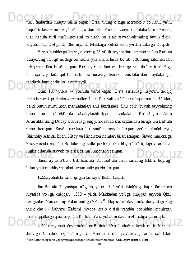 turli   fanlardan   chuqur   bilim   olgan.   Otasi   uning   o`ziga   merosxo`r   bo`lishi,   ya’ni
faqixlik   lavozimini   egallashi   tarafdori   edi.   Ammo   dunyo   mamlakatlarini   kezish,
ular   haqida   turli   ma’lumotlarni   to`plash   bo`lajak   sayyoh-olimning   butun   fikr-u
xayolini band etgandi. Shu niyatda Makkaga keladi va u yerdan safarga chiqadi.  
Hisob-kitoblarga ko`ra, o`zining 28 yillik sayohatlari  davomi da Ibn Battuta
dunyoning uch qit`asidagi bir necha yuz shaharlarda bo`lib, 120 ming kilometrdan
ortiq   masofani   bosib   o`tgan.   Bunday   masofani   esa   hozirgi   vaqtda   bosib   o`tishga
har   qanday   tadqiqotchi   hatto,   zamonaviy   texnika   vositalaridan   foydalangan
taqdirda ham qodir bo`lavermaydi.
Olim   1377-yilda   74   yoshida   vafot   etgan.   O`rta   asrlardagi   hayotini   tadqiq
etish borasidagi cheksiz xizmatlari bois, Ibn Battuta bilan nafaqat marokashliklar,
balki   butun   musulmon  mamlakatlari   ahli   faxrlanadi.   Shu   bois,   buyuk   sayyohning
nomi   turli   ob’ektlarda   abadiylashtirilgan.   Jumladan,   Birlashgan   Arab
Amirliklarining Dubay shahridagi eng yirik savdo markazlaridan biriga Ibn Bat tuta
nomi   berilgan.   Savdo   markazi   bir   vaqtlar   sayyoh   borgan   yerlar:   Andalusiya,
Shimoliy Afrika, Eron, Xitoy va Hindiston nomlari bilan atalgan. Savdo markaziga
kiraverishda   esa   Ibn   Battutaning   katta   portreti   o`rnatilgan   bo`lib,   tagida   arab   va
ingliz tillarida sayyoh to`g`risida ma’lumotlar yozilgan. 
Shuni   aytib   o’tib   o’tish   lozimki,   Ibn   Battuta   biror   kimning   taklifi,   buyrug’
bilan yoki moddiy manfaat uchun safarga chiqmagan.
1.2. Sayohatchi safar qilgan tarixiy o’lkalar  haqida
  Ibn Battuta  21 yoshga  to`lgach, ya’ni  1325-yilda  Makkaga  haj  sa fari  qilish
niyatida   yo`lga   chiqqan.   1330   –   yilda   Makkadan   yo’lga   chiqqan   sayyoh   Qizil
dengizdan Yamanning Adan portiga keladi 10
.   Haj safari davomida dunyodagi  eng
yirik   cho`l   -   Sahroyi   Kabirni   piyoda   kesib   o`tish   vaqtida   boshidan   kechirgan
mashaqqatlarga qaramay, Ibn Battuta o`z sayohatini davom ettirishga qaror qildi.
  Ushbu   sayohati   davomida   Ibn   Battuta   Misr   hududini   kesib   o`tib,   kemada
Jiddaga   borishni   rejalashtirgandi.   Ammo   o`sha   paytlardagi   arab   qabilalari
10
 Ibn Battutaning tarixiy geografiyaga qoshgan xissasi.refarat.NamDU.  Abdullayev Bekzod. 3-bet.
10 