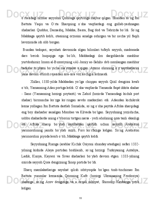 o`rtasidagi nizolar sayyohni Qohiraga qaytishga majbur qilgan. Shundan so`ng Ibn
Battuta   Yaqin   va   O`rta   Sharqning   o`sha   vaqtlardagi   eng   gullab-yashnagan
shaharlari   Quddus,   Damashq,   Makka,   Basra,   Bag`dod   va   Tabrizda   bo`ldi.   So`ng
Makkaga   qaytib   kelib,   otasining   orzusini   amalga   oshirgan   va   bir   necha   yil   faqih
lavozimida ish olib borgan.
  Bundan   tashqari,   sayohati   davomida   olgan   bilimlari   tufayli   sayyoh,   madrasada
dars   berish   huquqiga   ega   bo`lib,   Makkadagi   ilm   dargohlarida   mashhur
yurtdoshimiz Imom al-Buxoriyning «Al-Jomiy as-Sahih» deb nomlangan mashhur
hadislar   to`plami   bo`yicha   ma’ruzalar   o`qigan.   Ammo  olimning  o`z   sayohatlarini
yana davom ettirish rejasidan sira-sira voz kechgisi kelmasdi.
  Xullas,   1330-yilda   Makkadan   yo`lga   chiqqan   sayyoh   Qizil   dengizni   kesib
o`tib, Yamanning Adan portiga keldi. O`sha vaqtlarda Yamanda faqat ikkita shahar
-   Sano   (Yamanning   hozirgi   poytaxti)   va   Zabid   (hozirda   Yamandagi   kichik   port
shahar)   birmuncha   ko`zga   ko`ringan   savdo   markazlari   edi.   Adandan   kichikrok
kema yollagan Ibn Battu ta dastlab Somalida, so`ng o`sha paytda Afrika sharqidagi
eng boy shaharlar  sanalgan Mombas  va Kilvada bo`lgan. Sayyohning yozishicha,
ushbu shaharlarda uning e’tiborini tortgan narsa - yerli aholining qora tanli ekanligi
edi.   Afrika   sharqi   bo`ylab   sayohatdan   qaytish   uchun   sayyoh   Arabiston
yarimorolining   janubi   bo`ylab   suzib,   Fors   ko`rfaziga   kelgan.   So`ng   Arabiston
yarimorolini piyoda kesib o`tib, Makkaga qaytib keldi.
  Sayyohning Rumga (arablar Kichik Osiyoni shunday atashgan) sa fari 1332-
yilning   kishida   Alaya   portidan   boshlanib,   so`ng   hozirgi   Turkiyaning   Antaliya,
Ladik,   Kunya,   Kayseri   va   Sivas   shaharlari   bo`ylab   davom   etgan.   1333-yilning
oxirida sayyoh Qora dengizning Sinop portida bo`ldi.
  Sharq   mamlakatlariga   sayohat   qilish   ishtiyoqida   bo`lgan   tinib-tinchimas   Ibn
Battuta   yunonlar   kemasida   Qrimning   Kafe   (hozirgi   Ukrainaning   Feodosiya)
shahriga,   so`ng   Azov   dengiziga   va   u   orqali   nihoyat,   Shimoliy   Kavkazga   yetib
kelgan.
11 