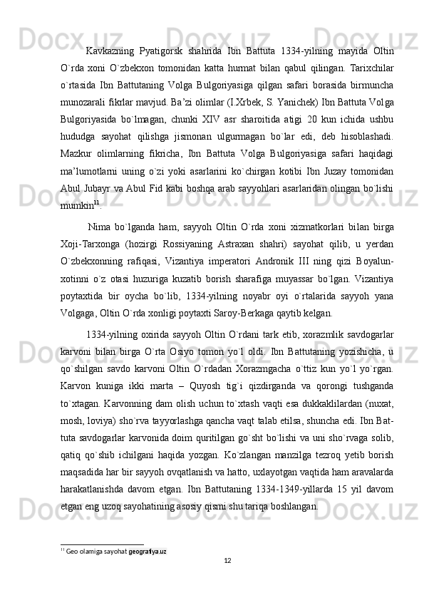   Kavkazning   Pyatigorsk   shahrida   Ibn   Battuta   1334-yilning   mayida   Oltin
O`rda   xoni   O`zbekxon   tomonidan   katta   hurmat   bi lan   qabul   qilingan.   Tarixchilar
o`rtasida   Ibn   Battutaning   Volga   Bulgoriyasiga   qilgan   safari   borasida   birmuncha
munozarali fikrlar mavjud. Ba’zi olimlar (I.Xrbek, S. Yanichek) Ibn Battuta Vol ga
Bulgoriyasida   bo`lmagan,   chunki   XIV   asr   sharoitida   atigi   20   kun   ichida   ushbu
hududga   sayohat   qilishga   jismonan   ulgurmagan   bo`lar   edi,   deb   hisoblashadi.
Mazkur   olimlarning   fikricha,   Ibn   Battuta   Volga   Bulgoriyasiga   safari   haqidagi
ma’lumotlarni   uning   o`zi   yoki   asarlarini   ko`chirgan   kotibi   Ibn   Juzay   tomonidan
Abul Jubayr va Abul Fid kabi boshqa arab sayyohlari asarlaridan olingan bo`lishi
mumkin 11
.
    Nima   bo`lganda   ham,   sayyoh   Oltin   O`rda   xoni   xizmatkorlari   bi lan   birga
Xoji-Tarxonga   (hozirgi   Rossiyaning   Astraxan   shahri)   sayohat   qilib,   u   yerdan
O`zbekxonning   rafiqasi,   Vizantiya   imperatori   Andronik   III   ning   qizi   Boyalun-
xotinni   o`z   otasi   huzuriga   kuzatib   borish   sharafiga   muyassar   bo`lgan.   Vizantiya
poytaxtida   bir   oycha   bo`lib,   1334-yilning   noyabr   oyi   o`rtalarida   sayyoh   yana
Volgaga, Oltin O`rda xonligi poytaxti Saroy-Berkaga qaytib kelgan.
  1334-yilning  oxirida  sayyoh  Oltin  O`rdani   tark  etib,  xorazmlik  savdogarlar
karvoni   bilan   birga   O`rta   Osiyo   tomon   yo`l   oldi.   Ibn   Battutaning   yozishicha,   u
qo`shilgan   savdo   karvoni   Oltin   O`rdadan   Xorazmgacha   o`ttiz   kun   yo`l   yo`rgan.
Karvon   kuniga   ikki   marta   –   Quyosh   tig`i   qizdirganda   va   qorongi   tushganda
to`xtagan.  Karvonning dam   olish  uchun to`xtash  vaqti  esa   dukkaklilardan  (nuxat,
mosh, loviya) sho`rva tayyorlashga qancha vaqt talab etilsa, shuncha edi. Ibn Bat -
tuta savdogarlar karvonida doim quritilgan go`sht bo`lishi  va uni sho`rvaga solib,
qatiq   qo`shib   ichilgani   haqida   yozgan.   Ko`zlangan   manzilga   tezroq   yetib   borish
maqsadida har bir sayyoh ovqatlanish va hatto, uxlayotgan vaqtida ham aravalarda
harakatlanishda   davom   etgan.   Ibn   Battutaning   1334-1349-yillarda   15   yil   davom
etgan eng uzoq sayohatining asosiy qismi shu tariqa boshlangan.
11
 Geo olamiga sayohat  geografiya.uz
12 