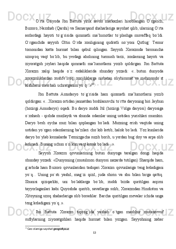   O`rta   Osiyoda   Ibn   Battuta   yirik   savdo   markazlari   hisoblangan   O`rganch,
Buxoro, Naxshab (Qarshi) va Samarqand shaharlariga sayohat qilib, ularning O`rta
asrlardagi   hayoti   to`g`risida   qimmatli   ma’lu motlar   to`plashga   muvaffaq   bo`ldi.
O`rganchda   sayyoh   Oltin   O`rda   xonligining   qudratli   no`yoni   Qutlug`   Temur
tomonidan   katta   hurmat   bi lan   qabul   qilingan.   Sayyoh   Xorazmda   birmuncha
uzoqroq   vaqt   bo`lib,   bu   yerdagi   aholining   turmush   tarzi,   xonlarning   hayoti   va
ziyoratgoh   joylari   haqida   qimmatli   ma’lumotlarni   yozib   qoldirgan.   Ibn   Bat tuta
Xorazm   xalqi   haqida   o`z   esdaliklarida   shunday   yozadi:   «...butun   dunyoda
xorazmliklardan   xushfe’lroq,   xorijliklarga   nisbatan   oliyhimmat   va   mehmondo`st
kishilarni men hali uchratganim yo`q...» 12
.
    Ibn   Battuta   Amudaryo   to`g`risida   ham   qimmatli   ma’lumotlarni   yozib
qoldirgan: «...Xorazm ortidan jannatdan boshlanuvchi to`rtta daryoning biri Jayhun
(hozirgi  Amu daryo)  oqadi. Bu  daryo xuddi  Itil  (hozirgi  Volga daryosi)  daryosiga
o`xshash  -  qishda  muzlaydi   va shunda   odamlar   uning ustidan  yurishlari  mumkin.
Daryo   besh   oycha   muz   bilan   qoplangan   bo`ladi.   Muzning   erish   vaqtida   uning
ustidan yo`rgan odamlarning ba’zilari cho`kib ketib, halok bo`ladi. Yoz kunlarida
daryo bo`ylab kemalarda Termizgacha suzib borib, u yerdan bug`doy va arpa olib
kelinadi. Buning uchun o`n kun vaqt kerak bo`ladi...».
    Sayyoh   Xorazm   qovunlarining   butun   dunyoga   taralgan   dongi   haqida
shunday yozadi: «Dunyoning (musulmon dunyosi nazarda tutilgan) Sharqida ham,
g`arbida   ham   Buxoro   qovunlaridan   tashqari   Xorazm   qovunlariga   teng   keladigani
yo`q...   Uning   po`sti   yashil,   mag`zi   qizil,   juda   shirin   va   shu   bilan   birga   qattiq.
Shunisi   qiziqarliki,   uni   bo`laklarga   bo`lib,   xuddi   bizda   quritilgan   anjirni
tayyorlaganlari  kabi  Quyoshda  quritib,  savatlarga  solib,  Xorazmdan  Hindiston   va
Xitoyning uzoq shaharlariga olib boradilar. Barcha quritilgan mevalar ichida unga
teng keladigani yo`q..».
  Ibn   Battuta   Xorazm   tuprog`ida   yashab   o`tgan   mashhur   mutasavvuf
sufiylarning   ziyoratgohlari   haqida   hurmat   bilan   yozgan.   Sayyohning   xabar
12
 Geo olamiga sayohat  geografiya.uz
13 