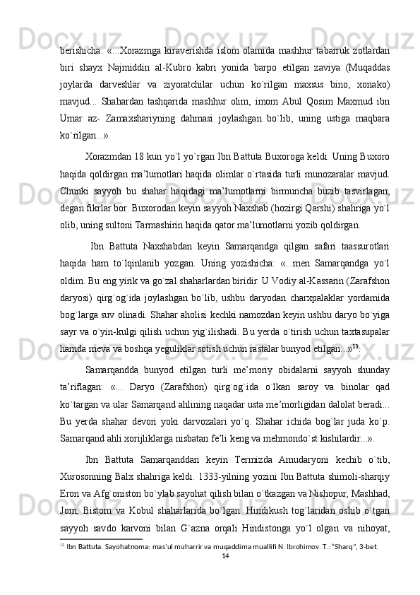 berishicha:   «...Xorazmga   kiraverishda   islom   olamida   mashhur   tabarruk   zotlardan
biri   shayx   Najmiddin   al-Kubro   kabri   yonida   barpo   etilgan   zaviya   (Muqaddas
joylarda   darveshlar   va   ziyoratchilar   uchun   ko`rilgan   maxsus   bino,   xonako)
mavjud...   Shahardan   tashqarida   mashhur   olim,   imom   Abul   Qosim   Maxmud   ibn
Umar   az-   Zamaxshariyning   dahmasi   joylashgan   bo`lib,   uning   ustiga   maqbara
ko`rilgan...».  
  Xorazmdan 18 kun yo`l yo`rgan Ibn Battuta Buxoroga keldi. Uning Buxoro
haqida qoldirgan ma’lumotlari haqida olimlar o`rtasida turli munozaralar mavjud.
Chunki   sayyoh   bu   shahar   haqidagi   ma’lumotlarni   birmuncha   buzib   tasvirlagan,
degan fikrlar bor. Buxorodan keyin sayyoh Naxshab (hozirgi Qarshi) shahriga yo`l
olib, uning sultoni Tarmashirin haqida qator ma’lumotlarni yozib qoldirgan.
    Ibn   Battuta   Naxshabdan   keyin   Samarqandga   qilgan   safari   taassurotlari
haqida   ham   to`lqinlanib   yozgan.   Uning   yozishicha:   «...men   Samarqandga   yo`l
oldim. Bu eng yirik va go`zal shaharlardan biridir. U Vodiy al-Kassarin (Zarafshon
daryosi)   qirg`og`ida   joylashgan   bo`lib,   ushbu   daryodan   charxpalaklar   yordamida
bog`larga suv olinadi. Shahar aholisi kechki namozdan keyin ushbu daryo bo`yiga
sayr va o`yin-kulgi qilish uchun yig`ilishadi. Bu yerda o`tirish uchun taxtasupalar
hamda meva va boshqa yeguliklar sotish uchun rastalar bunyod etilgan...» 13
.
  Samarqandda   bunyod   etilgan   turli   me’moriy   obidalarni   sayyoh   shunday
ta’riflagan:   «...   Daryo   (Zarafshon)   qirg`og`ida   o`lkan   saroy   va   binolar   qad
ko`targan va ular Samarqand ahlining naqadar usta me’morligidan dalolat beradi...
Bu   yerda   shahar   devori   yoki   darvozalari   yo`q.   Shahar   ichida   bog`lar   juda   ko`p.
Samarqand ahli xorijliklarga nisbatan fe’li keng va mehmondo`st kishilardir...».
  Ibn   Battuta   Samarqanddan   keyin   Termizda   Amudaryoni   kechib   o`tib,
Xurosonning Balx shahriga keldi. 1333-yilning yozini Ibn Battuta shimoli-sharqiy
Eron va Afg`oniston bo`ylab sayohat qilish bilan o`tkazgan va Nishopur, Mashhad,
Jom,   Bistom   va   Kobul   shaharlarida   bo`lgan.   Hindikush   tog`laridan   oshib   o`tgan
sayyoh   sav do   karvoni   bilan   G`azna   orqali   Hindistonga   yo`l   olgan   va   nihoyat,
13
 Ibn Battuta. Sayohatnoma: mas’ul muharrir va muqaddima muallifi N. Ibrohimov. T.: “Sharq”, 3-bet.
14 