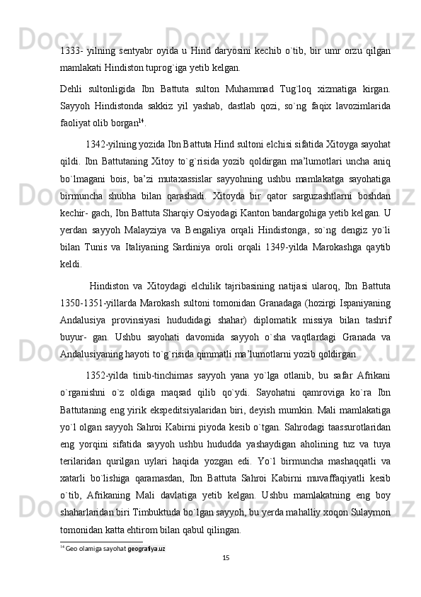 1333-   yilning   sentyabr   oyida   u   Hind   daryosini   kechib   o`tib,   bir   umr   orzu   qilgan
mamlakati Hindiston tuprog`iga yetib kelgan.
Dehli   sultonligida   Ibn   Battuta   sulton   Muhammad   Tug`loq   xizmatiga   kirgan.
Sayyoh   Hindistonda   sakkiz   yil   yashab,   dastlab   qozi,   so`ng   faqix   lavozimlarida
faoliyat olib borgan 14
.
    1342-yilning yozida Ibn Battuta Hind sultoni elchisi sifatida Xitoyga sayohat
qildi.   Ibn   Battutaning   Xitoy   to`g`risida   yozib   qoldirgan   ma’lumotlari   uncha   aniq
bo`lmagani   bois,   ba’zi   mutaxassislar   sayyohning   ushbu   mamlakatga   sayohatiga
birmuncha   shubha   bilan   qarashadi.   Xitoyda   bir   qator   sarguzashtlarni   boshdan
kechir- gach, Ibn Battuta Sharqiy Osiyodagi Kanton bandargohiga yetib kel gan. U
yerdan   sayyoh   Malayziya   va   Bengaliya   orqali   Hindistonga,   so`ng   dengiz   yo`li
bilan   Tunis   va   Italiyaning   Sardiniya   oroli   orqali   1349-yilda   Marokashga   qaytib
keldi.
    Hindiston   va   Xitoydagi   elchilik   tajribasining   natijasi   ularoq,   Ibn   Battuta
1350-1351-yillarda Marokash sultoni tomonidan Granadaga (hozirgi Ispaniyaning
Andalusiya   provinsiyasi   hududidagi   shahar)   diplomatik   missiya   bilan   tashrif
buyur-   gan.   Ushbu   sayohati   davomida   sayyoh   o`sha   vaqtlardagi   Granada   va
Andalusiyaning hayoti to`g`risida qimmatli ma’lumotlarni yozib qoldirgan.
  1352-yilda   tinib-tinchimas   sayyoh   yana   yo`lga   otlanib,   bu   safar   Afrikani
o`rganishni   o`z   oldiga   maqsad   qilib   qo`ydi.   Sayohatni   qamroviga   ko`ra   Ibn
Battutaning eng yirik ekspeditsiyalaridan  biri, deyish  mumkin. Mali  mamlakatiga
yo`l olgan sayyoh Sahroi Kabirni piyoda kesib o`tgan. Sahrodagi taassurotlaridan
eng   yorqini   sifatida   sayyoh   ushbu   hududda   yashaydigan   aholining   tuz   va   tuya
terilaridan   qurilgan   uylari   haqida   yozgan   edi.   Yo`l   birmuncha   mashaqqatli   va
xatarli   bo`lishiga   qaramasdan,   Ibn   Battuta   Sahroi   Kabirni   muvaffaqiyatli   kesib
o`tib,   Afrikaning   Mali   davlatiga   yetib   kelgan.   Ushbu   mamlakatning   eng   boy
shaharlaridan biri Timbuktuda bo`lgan sayyoh, bu yerda mahalliy xoqon Sulaymon
tomonidan katta ehtirom bilan qabul qilingan.
14
 Geo olamiga sayohat  geografiya.uz
15 