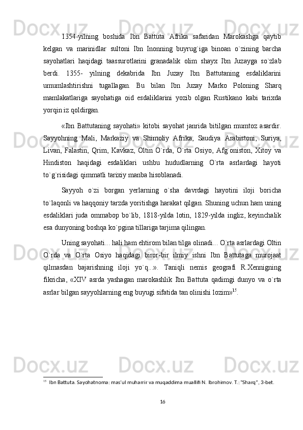   1354-yilning   boshida   Ibn   Battuta   Afrika   safaridan   Marokashga   qaytib
kelgan   va   marinidlar   sultoni   Ibn   Inonning   buyrug`iga   binoan   o`zining   barcha
sayohatlari   haqidagi   taassurotlarini   granadalik   olim   shayx   Ibn   Juzayga   so`zlab
berdi.   1355-   yilning   dekabrida   Ibn   Juzay   Ibn   Battutaning   esdaliklarini
umumlashtirishni   tugallagan.   Bu   bilan   Ibn   Juzay   Marko   Poloning   Sharq
mamlakatlariga   sayohatiga   oid   esdaliklarini   yozib   olgan   Rustikano   kabi   tarixda
yorqin iz qoldirgan.
  «Ibn   Battutaning   sayohati»   kitobi   sayohat   janrida   bitilgan   mumtoz   asardir.
Sayyohning   Mali,   Markaziy   va   Shimoliy   Afrika,   Saudiya   Arabistoni,   Suriya,
Livan,   Falastin,   Qrim,   Kavkaz,   Oltin   O`rda,   O`rta   Osiyo,   Afg`oniston,   Xitoy   va
Hindiston   haqidagi   esdaliklari   ushbu   hududlarning   O`rta   asrlardagi   hayoti
to`g`risidagi qimmatli tarixiy manba hisoblanadi.
  Sayyoh   o`zi   borgan   yerlarning   o`sha   davrdagi   hayotini   iloji   boricha
to`laqonli va haqqoniy tarzda yoritishga harakat qilgan. Shuning uchun ham uning
esdaliklari   juda   ommabop   bo`lib,   1818-yilda   lotin,   1829-yilda   ingliz,   keyinchalik
esa dunyoning boshqa ko`pgina tillariga tarjima qilingan.
  Uning sayohati... hali ham ehtirom bilan tilga olinadi... O`rta asrlardagi Oltin
O`rda   va   O`rta   Osiyo   haqidagi   biror-bir   ilmiy   ishni   Ibn   Battutaga   murojaat
qilmasdan   bajarishning   iloji   yo`q...».   Taniqli   nemis   geografi   R.Xennigning
fikricha,   «XIV   asrda   yashagan   marokashlik   Ibn   Bat tuta   qadimgi   dunyo   va   o`rta
asrlar bilgan sayyohlarning eng buyugi sifatida tan olinishi lozim» 15
.
15
  Ibn Battuta. Sayohatnoma: mas’ul muharrir va muqaddima muallifi N. Ibrohimov. T.: “Sharq”, 3-bet.
16 