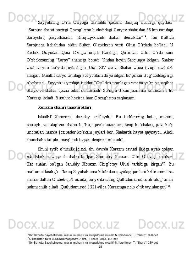 Sayyohning   O’rta   Osiyoga   dastlabki   qadami   Sarajuq   shahriga   quyiladi.
“Sarojuq shahri hozirgi Qozog’iston hududidagi Guryev shahridan 58 km naridagi
Saroychiq   pasyolkasidir.   Sarojuq−kichik   shahar   demakdur” 16
.   Ibn   Battuta
Sarojuqqa   kelishidan   oldin   Sulton   O’zbekxon   yurti   Oltin   O’rdada   bo’ladi.   U
Kichik   Osiyodan   Qora   Dengiz   orqali   Karshga,   Qirimdan   Oltin   O’rda   xoni
O’zbekxonning   “Saroy”   shahriga   boradi.   Undan   keyin   Sarojuqqa   kelgan.   Shahar
Ural   daryosi   bo’yida   joylashgan.   Ural   XIV   asrda   Shahar   Ulusi   (ulug’   suv)   deb
atalgan. Muallif daryo ustidagi sol yordamida yasalgan ko’prikni Bog’doddagisiga
o’xshatadi.  Sayyoh  u  yerdagi   turklar  “Ota”deb   nomlagan  zoviya  ya’ni   xonaqihda
Shayx   va   shahar   qozisi   bilan   uchrashadi.   So’ngra   3   kun   jazirama   sahrodan   o’tib
Xorazga keladi. Busahro hozirda ham Qozag’iston saqlangan.
Xorazm shahri taassurotlari
Muallif   Xorazmni   shunday   tariflaydi:”   Bu   turklarning   katta,   muhim,
chiroyli,   va   ulug’vor   shahri   bo’lib,   ajoyib   bozorlari,   keng   ko’chalari,   juda   ko’p
imoratlari   hamda   jozibador   ko’rkam   joylari   bor.   Shaharda   hayot   qaynaydi.   Aholi
shunchalik ko’pki, mavjlanib turgan dengizni eslatadi”.
Shuni aytib o’tishlik joizki, shu davrda Xorazm  davlati ikkiga ajrab qolgan
edi.   Markazi   Urganch   shahri   bo’lgan   Shimoliy   Xorazm.   Oltin   O’rdaga,   markazi
Kat   shahri   bo’lgan   Janubiy   Xorazm   Chig’otoy   Ulusi   tarkibiga   kirgan 17
.   Bu
ma’lumot tasdig’i o’laroq Sayohatnoma kitobidan quyidagi jumlani keltiramiz:”Bu
shahar Sulton O’zbek qo’l ostoda, bu yerda uning Qutludumurod ismli ulug’ amiri
hukmronlik qiladi. Qutludumurod 1321-yilda Xorazmga noib e’tib tayinlangan” 18
.
16
 Ibn Battuta. Sayohatnoma: mas’ul muharrir va muqaddima muallifi N. Ibrohimov. T.: “Sharq”, 358-bet
17
 O’zbekiston tarixi.A.Muhammadjonov. 7-sinf.T.: Sharq. 2013. 114-bet
18
 Ibn Battuta. Sayohatnoma: mas’ul muharrir va muqaddima muallifi N. Ibrohimov. T.: “Sharq”, 359-bet
18 