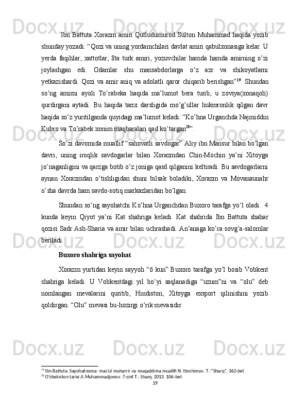   Ibn Battuta Xorazm amiri  Qutludumurod Sulton Muhammad  haqida yozib
shunday yozadi: “Qozi va uning yordamchilari davlat amiri qabulxonasiga kelar. U
yerda   faqihlar,   xattotlar,   8ta   turk   amiri,   yozuvchilar   hamda   hamda   amirning   o’zi
joylashgan   edi.   Odamlar   shu   mansabdorlarga   o’z   azr   va   shikoyatlarni
yetkazishardi. Qozi va amir aniq va adolatli qaror chiqarib berishgan” 19
. Shundan
so’ng   amirni   ayoli   To’rabeka   haqida   ma’lumot   bera   turib,   u   zoviya(xonaqoh)
qurdirgani   aytadi.   Bu   haqida   tarix   darsligida   mo’g’ullar   hukmronlik   qilgan   davr
haqida so’z yuritilganda quyidagi ma’lumot keladi: “Ko’hna Urganchda Najmiddin
Kubro va To’rabek xonim maqbaralari qad ko’targan 20
”.
So’zi davomida muallif “sahovatli savdogar” Aliy ibn Mansur bilan bo’lgan
davri,   uning   iroqlik   savdogarlar   bilan   Xorazmdan   Chin-Mochin   ya’ni   Xitoyga
jo’naganligini va qarzga botib o’z joniga qasd qilganini keltiradi. Bu savdogarlarni
aynan   Xorazmdan   o’tishligidan   shuni   bilsak   boladiki,   Xorazm   va   Movanaunahr
o’sha davrda ham savdo-sotiq markazlaridan bo’lgan.
Shundan so’ng sayohatchi Ko’hna Urganchdan Buxoro tarafga yo’l oladi.  4
kunda   keyin   Qiyot   ya’ni   Kat   shahriga   keladi.   Kat   shahrida   Ibn   Battuta   shahar
qozisi Sadr Ash-Sharia va amir bilan uchrashadi. An’anaga ko’ra sovg’a-salomlar
beriladi. 
Buxoro shahriga sayohat
Xorazm  yurtidan keyin sayyoh “6 kun” Buxoro tarafga yo’l bosib Vobkent
shahriga   keladi.   U   Vobkentdagi   yil   bo’yi   saqlanadiga   “uzum”ni   va   “olu”   deb
nomlangan   mevalarini   quritib,   Hindiston,   Xitoyga   exsport   qilinishini   yozib
qoldirgan. “Olu” mevasi bu-hozirgi o’rik mevasidir. 
19
 Ibn Battuta. Sayohatnoma: mas’ul muharrir va muqaddima muallifi N. Ibrohimov. T.: “Sharq”, 362-bet
20
 O’zbekiston tarixi.A.Muhammadjonov. 7-sinf.T.: Sharq. 2013. 106-bet
19 