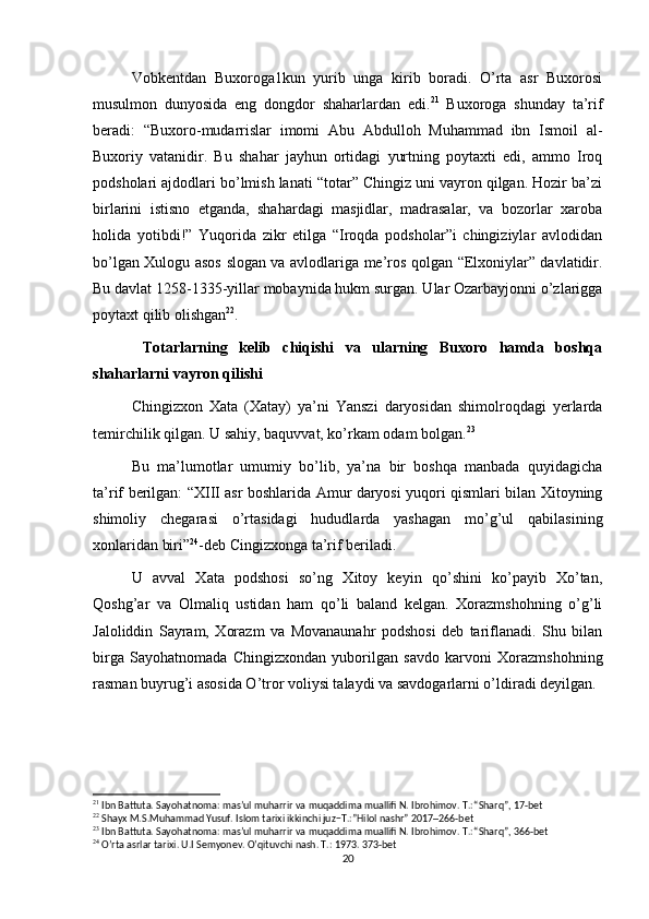 Vobkentdan   Buxoroga1kun   yurib   unga   kirib   boradi.   O’rta   asr   Buxorosi
musulmon   dunyosida   eng   dongdor   shaharlardan   edi. 21
  Buxoroga   shunday   ta’rif
beradi:   “Buxoro-mudarrislar   imomi   Abu   Abdulloh   Muhammad   ibn   Ismoil   al-
Buxoriy   vatanidir.   Bu   shahar   jayhun   ortidagi   yurtning   poytaxti   edi,   ammo   Iroq
podsholari ajdodlari bo’lmish lanati “totar” Chingiz uni vayron qilgan. Hozir ba’zi
birlarini   istisno   etganda,   shahardagi   masjidlar,   madrasalar,   va   bozorlar   xaroba
holida   yotibdi!”   Yuqorida   zikr   etilga   “Iroqda   podsholar”i   chingiziylar   avlodidan
bo’lgan Xulogu asos slogan va avlodlariga me’ros qolgan “Elxoniylar” davlatidir.
Bu davlat 1258-1335-yillar mobaynida hukm surgan. Ular Ozarbayjonni o’zlarigga
poytaxt qilib olishgan 22
.
  Totarlarning   kelib   chiqishi   va   ularning   Buxoro   hamda   boshqa
shaharlarni vayron qilishi
Chingizxon   Xata   (Xatay)   ya’ni   Yanszi   daryosidan   shimolroqdagi   yerlarda
temirchilik qilgan. U sahiy, baquvvat, ko’rkam odam bolgan. 23
 
Bu   ma’lumotlar   umumiy   bo’lib,   ya’na   bir   boshqa   manbada   quyidagicha
ta’rif berilgan: “XIII asr boshlarida Amur daryosi yuqori qismlari bilan Xitoyning
shimoliy   chegarasi   o’rtasidagi   hududlarda   yashagan   mo’g’ul   qabilasining
xonlaridan biri” 24
-deb Cingizxonga ta’rif beriladi. 
U   avval   Xata   podshosi   so’ng   Xitoy   keyin   qo’shini   ko’payib   Xo’tan,
Qoshg’ar   va   Olmaliq   ustidan   ham   qo’li   baland   kelgan.   Xorazmshohning   o’g’li
Jaloliddin   Sayram,   Xorazm   va   Movanaunahr   podshosi   deb   tariflanadi.   Shu   bilan
birga   Sayohatnomada   Chingizxondan   yuborilgan   savdo   karvoni   Xorazmshohning
rasman buyrug’i asosida O’tror voliysi talaydi va savdogarlarni o’ldiradi deyilgan. 
21
 Ibn Battuta. Sayohatnoma: mas’ul muharrir va muqaddima muallifi N. Ibrohimov. T.: “Sharq”, 17-bet
22
 Shayx M.S.Muhammad Yusuf. Islom tarixi ikkinchi juz −T.:”Hilol nash r” 2017 ─ 266-bet
23
 Ibn Battuta. Sayohatnoma: mas’ul muharrir va muqaddima muallifi N. Ibrohimov. T.: “Sharq”, 366-bet
24
  O’rta asrlar tarixi. U.I Semyonev. O’qituvchi nash. T.: 1973. 373-bet
20 