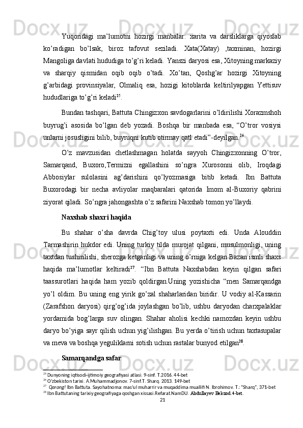 Yuqoridagi   ma’lumotni   hozirgi   manbalar:   xarita   va   darsliklarga   qiyoslab
ko’radigan   bo’lsak,   biroz   tafovut   seziladi.   Xata(Xatay)   ,taxminan,   hozirgi
Mangoliga davlati hududiga to’g’ri keladi. Yanszi daryosi esa, Xitoyning markaziy
va   sharqiy   qismidan   oqib   oqib   o’tadi.   Xo’tan,   Qoshg’ar   hozirgi   Xitoyning
g’arbidagi   provinsiyalar,   Olmaliq   esa,   hozigi   kitoblarda   keltirilyapgan   Yettisuv
hududlariga to’g’ri keladi 25
. 
Bundan tashqari, Battuta Chingizxon savdogarlarini o’ldirilishi Xorazmshoh
buyrug’i   asosida   bo’lgan   deb   yozadi.   Boshqa   bir   manbada   esa,   “O’tror   vosiysi
unlarni josusligini bilib, buyruqni kutib otirmay qatl etadi”-deyilgan. 26
O’z   mavzusidan   chetlashmagan   holatda   sayyoh   Chingizxonning   O’tror,
Samarqand,   Buxoro,Termizni   egallashini   so’ngra   Xurosonni   olib,   Iroqdagi
Abbosiylar   sulolasini   ag’darishini   qo’lyozmasiga   bitib   ketadi.   Ibn   Battuta
Buxorodagi   bir   necha   avliyolar   maqbaralari   qatorida   Imom   al-Buxoriy   qabrini
ziyorat qiladi. So’ngra jahongashta o’z safarini Naxshab tomon yo’llaydi.
Naxshab shaxri haqida
Bu   shahar   o’sha   davrda   Chig’toy   ulusi   poytaxti   edi.   Unda   Alouddin
Tarmashirin   hukdor   edi.   Uning   turkiy   tilda   murojat   qilgani,   musulmonligi,   uning
taxtdan tushirilishi, sherozga ketganligi va uning o’rniga kelgan Bazan ismli shaxs
haqida   ma’lumotlar   keltiradi 27
.   “ Ibn   Battuta   Naxshabdan   keyin   qilgan   safari
taassurotlari   haqida   ham   yozib   qoldirgan.Uning   yozishicha   “men   Samarqandga
yo’l   oldim.   Bu   uning   eng   yirik   go’zal   shaharlaridan   biridir.   U   vodiy   al-Kassarin
(Zarafshon   daryosi)   qirg’og’ida   joylashgan   bo’lib,   ushbu   daryodan   charxpalaklar
yordamida   bog’larga   suv   olingan.   Shahar   aholisi   kechki   namozdan   keyin   ushbu
daryo bo’yiga sayr qilish uchun yig’ilishgan. Bu yerda o’tirish uchun taxtasupalar
va meva va boshqa yeguliklarni sotish uchun rastalar bunyod etilgan 28
. 
Samarqandga safar
25
 Dunyoning iqtisodi-ijtimoiy geografiyasi atlasi. 9-sinf. T.2016. 44-bet
26
 O’zbekiston tarixi. A.Muhammadjonov. 7-sinf.T. Sharq. 2013. 149-bet
27
   Qarang!  Ibn Battuta. Sayohatnoma: mas’ul muharrir va muqaddima muallifi N. Ibrohimov. T.: “Sharq”, 371-bet
28
 Ibn Battutaning tarixiy geografiyaga qoshgan xissasi.Refarat.NamDU.  Abdullayev Bekzod.4-bet.
21 