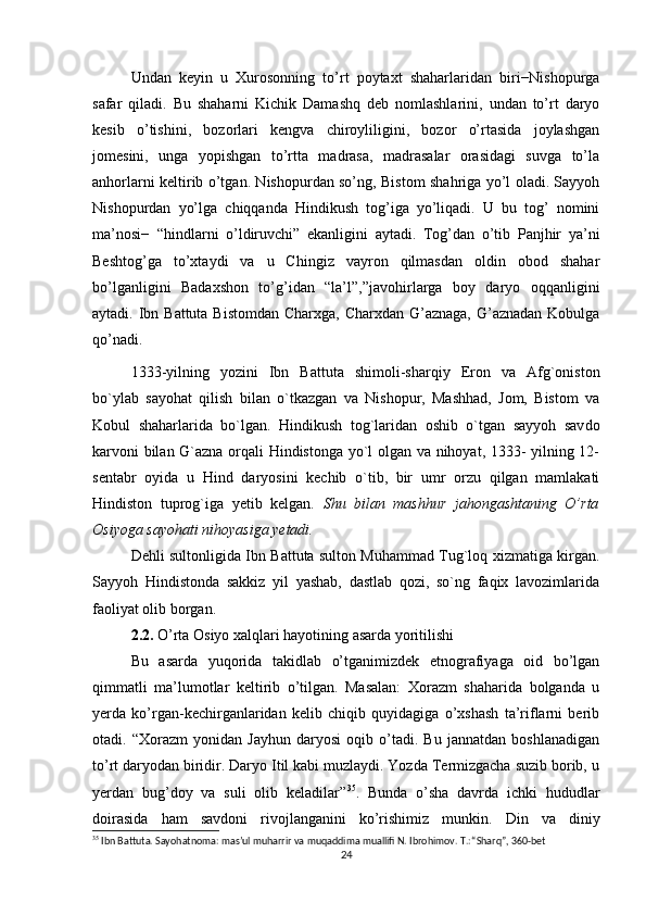 Undan   keyin   u   Xurosonning   to’rt   poytaxt   shaharlaridan   biri−Nishopurga
safar   qiladi.   Bu   shaharni   Kichik   Damashq   deb   nomlashlarini,   undan   to’rt   daryo
kesib   o’tishini,   bozorlari   kengva   chiroyliligini,   bozor   o’rtasida   joylashgan
jomesini,   unga   yopishgan   to’rtta   madrasa,   madrasalar   orasidagi   suvga   to’la
anhorlarni keltirib o’tgan. Nishopurdan so’ng, Bistom shahriga yo’l oladi. Sayyoh
Nishopurdan   yo’lga   chiqqanda   Hindikush   tog’iga   yo’liqadi.   U   bu   tog’   nomini
ma’nosi−   “hindlarni   o’ldiruvchi”   ekanligini   aytadi.   Tog’dan   o’tib   Panjhir   ya’ni
Beshtog’ga   to’xtaydi   va   u   Chingiz   vayron   qilmasdan   oldin   obod   shahar
bo’lganligini   Badaxshon   to’g’idan   “la’l”,”javohirlarga   boy   daryo   oqqanligini
aytadi. Ibn Battuta Bistomdan Charxga, Charxdan G’aznaga, G’aznadan Kobulga
qo’nadi. 
1333-yilning   yozini   Ibn   Battuta   shimoli-sharqiy   Eron   va   Afg`oniston
bo`ylab   sayohat   qilish   bilan   o`tkazgan   va   Nishopur,   Mashhad,   Jom,   Bistom   va
Kobul   shaharlarida   bo`lgan.   Hindikush   tog`laridan   oshib   o`tgan   sayyoh   sav do
karvoni bilan G`azna orqali Hindistonga yo`l olgan va nihoyat, 1333- yilning 12-
sentabr   oyida   u   Hind   daryosini   kechib   o`tib,   bir   umr   orzu   qilgan   mamlakati
Hindiston   tuprog`iga   yetib   kelgan.   Shu   bilan   mashhur   jahongashtaning   O’rta
Osiyoga sayohati nihoyasiga yetadi.
Dehli sultonligida Ibn Battuta sulton Muhammad Tug`loq xizmatiga kirgan.
Sayyoh   Hindistonda   sakkiz   yil   yashab,   dastlab   qozi,   so`ng   faqix   lavozimlarida
faoliyat olib borgan.
2.2.  O’rta Osiyo xalqlari hayotining asarda yoritilishi
Bu   asarda   yuqorida   takidlab   o’tganimizdek   etnografiyaga   oid   bo’lgan
qimmatli   ma’lumotlar   keltirib   o’tilgan.   Masalan:   Xorazm   shaharida   bolganda   u
yerda   ko’rgan-kechirganlaridan   kelib   chiqib   quyidagiga   o’xshash   ta’riflarni   berib
otadi.   “Xorazm   yonidan   Jayhun   daryosi   oqib   o’tadi.   Bu   jannatdan   boshlanadigan
to’rt daryodan biridir. Daryo Itil kabi muzlaydi. Yozda Termizgacha suzib borib, u
yerdan   bug’doy   va   suli   olib   keladilar” 35
.   Bunda   o’sha   davrda   ichki   hududlar
doirasida   ham   savdoni   rivojlanganini   ko’rishimiz   munkin.   Din   va   diniy
35
 Ibn Battuta. Sayohatnoma: mas’ul muharrir va muqaddima muallifi N. Ibrohimov. T.: “Sharq”, 360-bet
24 