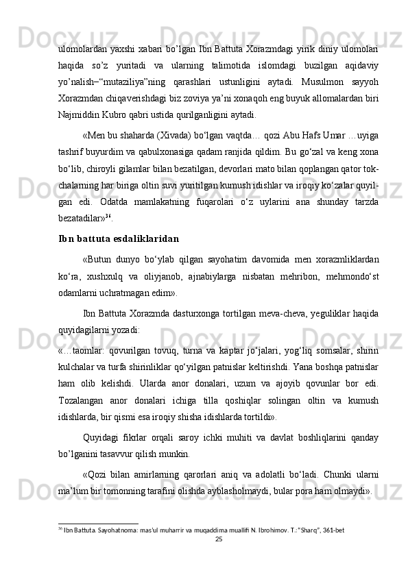 ulomolardan  yaxshi  xabari  bo’lgan  Ibn  Battuta  Xorazmdagi  yirik diniy ulomolari
haqida   so’z   yuritadi   va   ularning   talimotida   islomdagi   buzilgan   aqidaviy
yo’nalish−“mutaziliya”ning   qarashlari   ustunligini   aytadi.   Musulmon   sayyoh
Xorazmdan chiqaverishdagi biz zoviya ya’ni xonaqoh eng buyuk allomalardan biri
Najmiddin Kubro qabri ustida qurilganligini aytadi.
«Men bu shaharda (Xivada) bo‘lgan vaqtda… qozi Abu Hafs Umar …uyiga
tashrif buyurdim va qabulxonasiga qadam ranjida qildim. Bu go‘zal va keng xona
bo‘lib, chiroyli gilamlar bilan bezatilgan, devorlari mato bilan qoplangan qa tor tok -
cha larning har biriga oltin suvi yuritil gan kumush idishlar va iroqiy ko‘zalar quyil -
gan   edi.   Odatda   mam lakatning   fuqarolari   o‘z   uylarini   ana   shunday   tarzda
bezatadilar» 36
.
Ib n  bat t ut a  e sd al i k l a ri da n
«Butun   dunyo   bo‘ylab   qilgan   sayohatim   davomida   men   xorazmliklardan
ko‘ra,   xushxulq   va   oliyjanob,   ajnabiylarga   nisbatan   mehribon,   mehmondo‘st
odamlarni uchratmagan edim».
Ibn Battuta Xorazmda dasturxonga tortilgan meva-cheva, yeguliklar haqida
quyidagilarni yozadi:
«…taomlar:   qovurilgan   tovuq,   turna   va   kaptar   jo‘jalari,   yog‘liq   somsalar,   shirin
kulchalar va turfa shirinliklar qo‘yilgan patnislar keltirishdi. Yana boshqa patnislar
ham   olib   kelishdi.   Ularda   anor   donalari,   uzum   va   ajoyib   qovunlar   bor   edi.
Tozalangan   anor   donalari   ichiga   tilla   qoshiqlar   solingan   oltin   va   kumush
idishlarda, bir qismi esa iroqiy shisha idishlarda tortildi». 
Quyidagi   fikrlar   orqali   saroy   ichki   muhiti   va   davlat   boshliqlarini   qanday
bo’lganini tasavvur qilish munkin.
«Qozi   bilan   amirlarning   qarorlari   aniq   va   adolatli   bo‘ladi.   Chunki   ularni
ma’lum bir tomonning tarafini olishda ayblasholmaydi, bular pora ham olmaydi».
36
 Ibn Battuta. Sayohatnoma: mas’ul muharrir va muqaddima muallifi N. Ibrohimov. T.: “Sharq”, 361-bet
25 