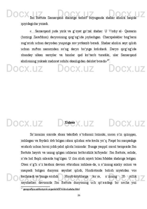 Ibn   Battuta   Samarqand   shahriga   tashrif   buyuganda   shahar   aholisi   haqida
quyidagicha yozadi.
«…Samarqand   juda   yirik   va   g‘oyat   go‘zal   shahar.   U   Vodiy   al-   Qassarin
(hozirgi   Zarafshon)   daryosining   qirg‘og‘ida   joylashgan.   Charx palaklar   bog‘larni
sug‘o rish uchun daryodan yuqoriga suv yetkazib beradi. Shahar aholisi sayr qilish
uchun   xufton   namozidan   so‘ng   daryo   bo‘yiga   kelishadi.   Daryo   qirg‘og‘ida
shunday   ulkan   saroylar   va   binolar   qad   ko‘tarib   turadiki,   ular   Samarqand
aholisining yuksak mahorat sohibi ekanligidan dalolat beradi» 37
.
Xulosa
So’zimizni   oxirida   shuni   takidlab   o’tishimiz   lozimki,   inson   o’zi   qiziqqan,
xohlagan va foydali deb bilgan ishini qilishni erta-kechi yo’q. Faqat bu maqsadiga
erishish uchun biroz jiddi-jahd qilishi lozimdir. Bunga yaqqol misol tariqasida Ibn
Battuta   hayoti   va   uning   qilgan   ishlarini   keltirishlik   kifoyadir.   Ibn   Battuta,   aslida,
o’rta hol faqih oilasida tug’ilgan. U ilm olish niyati bilan Makka shahriga kelgan.
Otasi   o’g’li   o’z   kasbini   davom   ettirishini   xohlasa-da,   u   o’zining   azaliy   orzusi   va
maqsadi   bolgan   dunyoni   sayohat   qilish,   Hindistonda   bolish   niyatidan   vos
kechmadi va bunga erishdi.  Hisob-kitoblarga   ko`ra,   o`zining   28   yillik
sayohatlari   davomi da   Ibn   Battuta   dunyoning   uch   qit`asidagi   bir   necha   yuz
37
  geografiya.uz/dunyoni-urganish/374-ibn-batuta.html  
26 