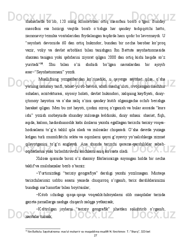 shaharlarda   bo`lib,   120   ming   kilometrdan   ortiq   masofani   bosib   o`tgan.   Bunday
masofani   esa   hozirgi   vaqtda   bosib   o`tishga   har   qanday   tadqiqotchi   hatto,
zamonaviy texnika vositalaridan foydalangan taqdirda ham qodir bo`lavermaydi.  U
“sayohati   davomida   60   dan   ortiq   hukmdor,   bundan   bir   necha   barobar   ko’proq
vazir,   voliy   va   davlat   arboblari   bilan   tanishgan   Ibn   Battuta   sayohatnomasida
shaxsan   tanigan   yoki   qabrlarini   ziyorat   qilgan   2000   dan   ortiq   kishi   haqida   so’z
yuritadi” 38
.   Shu   bilan   o’zi   shohidi   bo’lgan   narsalardan   bir   ajoyib
asar−“Sayohatnomani” yozdi.
  Muallifning   yozganlaridan   ko’rinadiki,   u   qayerga   sayohat   qilsa,   o’sha
yerning umumiy tarifi, tabiat-yu ob-havosi, aholi mashg’uloti, rivojlangan mashhur
sohalari,   arxitekturasi,   siyosiy   holati,   davlat   hukmdori,   xalqning   kayfiyati,   diniy-
ijtimoiy   hayotini   va   o’sha   xalq   o’zini   qanday   kutib   olganigacha   ochib   berishga
harakat qilgan.   Men bu zot  hayoti, ijodini  ozroq o’rganish va bular asosida “kurs
ishi”   yozish   mobaynida   shunday   xulosaga   keldimki,   diniy   sohani:   shariat,   fiqh,
aqida, kalom, hadisshunoslik kabi ilmlarni yaxshi egallagan tarixchi tarixiy voqea-
hodisalarni   to’g’ri   tahlil   qila   oladi   va   xulosalar   chiqaradi.   O’sha   davrda   yuzaga
kelgan turli muxolifatchi sekta va oqimlarni qaysi g’oyaviy yo’nalishlarga xizmat
qilayotganini   to’g’ri   anglaydi.   Ana   shunda   tarixchi   qarama-qarshiliklar   sabab-
oqibatlarini yoki birlashtiruvchi kuchlarni aniq ko’rsata oladi. 
Xulosa   qismida   biroz   o’z   shaxsiy   fikrlarimizga   suyongan   holda   bir   necha
taklif va mulohazalar berib o’tamiz:
−Yurtimizdagi   “tarixiy   geografiya”   darsligi   yaxshi   yozilmagan.   Mintaqa
tarixchilarimiz   ushbu   asarni   yanada   chuqurroq   o’rganib,   tarix   darsliklarimizni
bundagi ma’lumotlar bilan boyitsinlar;
−Kitob   ichidagi   qisqa-qisqa   voqealik-hikoyalarni   olib   maqolalar   tarzida
gazeta-jurnallarga nashga chiqarib xalqga yetkazsak;
−Keltirilgan   joylarni   “tarixiy   geografik”   jihatdan   solishtirib   o’rganib,
xaritalar tuzsak;
38
 Ibn Battuta. Sayohatnoma: mas’ul muharrir va muqaddima muallifi N. Ibrohimov. T.: “Sharq”, 323-bet
27 
