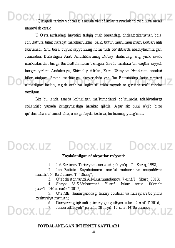 −Qiziqarli tarixiy voqealigi asosida vidiofilmlar tayyorlab televidiniya orqali
namoyish etsak. 
U   O`rta   asrlardagi   hayotini   tadqiq   etish   borasidagi   cheksiz   xizmatlari   bois,
Ibn Battuta bilan nafaqat marokashliklar, balki butun musulmon mamlakatlari ahli
faxrlanadi.  Shu bois,  buyuk  sayyohning  nomi   turli   ob’ektlarda  abadiylashtirilgan.
Jumladan,   Birlashgan   Arab   Amirliklarining   Dubay   shahridagi   eng   yirik   savdo
markazlaridan biriga Ibn Bat tuta nomi berilgan. Savdo markazi bir vaqtlar sayyoh
borgan   yerlar:   Andalusiya,   Shimoliy   Afrika,   Eron,   Xitoy   va   Hindiston   nomlari
bilan   atalgan.   Savdo   markaziga   kiraverishda   esa   Ibn   Battutaning   katta   portreti
o`rnatilgan   bo`lib,   tagida   arab   va   ingliz   tillarida   sayyoh   to`g`risida   ma’lumotlar
yozilgan.
Biz   bu   ishda   asarda   keltirilgan   ma’lumotlarni   qo’shimcha   adabiyotlarga
solishtirib   yanada   kengaytirishga   harakat   qildik.   Agar   siz   buni   o’qib   biror
qo’shimcha ma’lumot olib, u sizga foyda keltirsa, bu bizning yutig’imiz.
Foydalanilgan adabiyotlar ro’yxati:
1. I.A.Karimov Tarixiy xotirasiz kelajak yo’q.  -T.:  Sharq , 1998 ;
2. Ibn   Battuta.   Sayohatnoma:   mas’ul   muharrir   va   muqaddima
muallifi N. Ibrohimov. T.: “Sharq”;
3. O’zbekiston tarixi.A.Muhammadjonov. 7-sinf.T.: Sharq. 2013;
4. Shayx   M.S.Muhammad   Yusuf.   Islom   tarixi   ikkinchi
juz−T.:”Hilol nashr” 2017;
5. O’z.ME. Samarqanddagi tarixiy obidalar va muzeylari bo’yicha
exskursiya matnlari;
6. Dunyoning iqtisodi-ijtimoiy geografiyasi atlasi. 9-sinf. T.2016;
7. Jahon adabiyoti” jurnali, 2011 yil, 10-son . N. Ibrohimov.
FOYDALANILGAN INTERNET SAYTLARI
28 