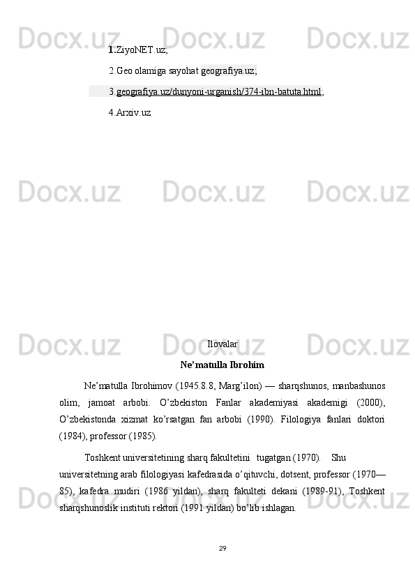 1. ZiyoNET.uz;
2. Geo olamiga sayohat  geografiya.uz;
3. geografiya.uz/dunyoni-urganish/374-ibn-batuta.html ;
4.Arxiv.uz
Ilovalar
Ne’matulla Ibrohim
Ne’matulla Ibrohimov (1945.8.8, Marg’ilon)  — sharqshunos,  manbashunos
olim,   jamoat   arbobi.   O’zbekiston   Fanlar   akademiyasi   akademigi   (2000),
O’zbekistonda   xizmat   ko’rsatgan   fan   arbobi   (1990).   Filologiya   fanlari   doktori
(1984), professor (1985).
Toshkent universitetining sharq fakultetini  tugatgan (1970).  Shu
universitetning arab filologiyasi kafedrasida o’qituvchi, dotsent, professor (1970—
85),   kafedra   mudiri   (1986   yildan),   sharq   fakulteti   dekani   (1989-91),   Toshkent
sharqshunoslik instituti rektori (1991 yildan) bo’lib ishlagan.
29 