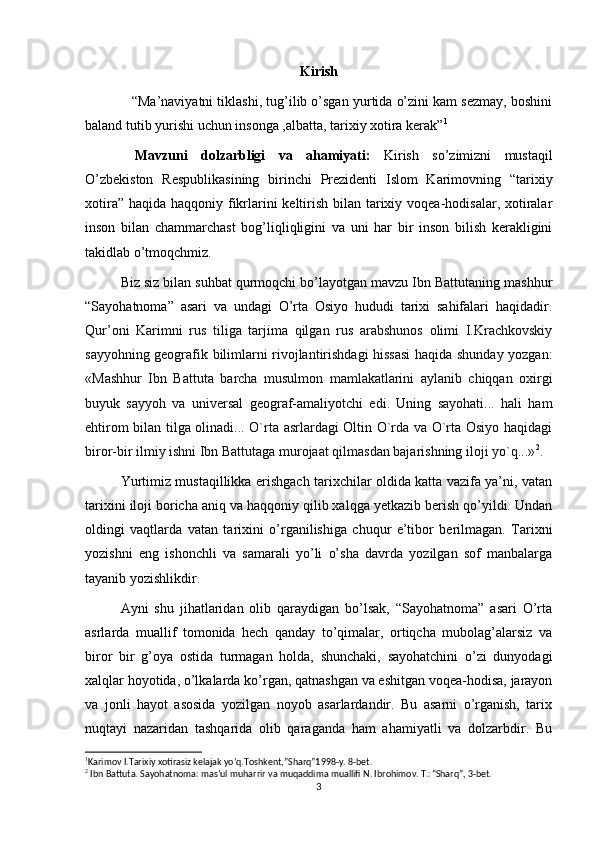 Kirish
 “Ma’naviyatni tiklashi, tug’ilib o’sgan yurtida o’zini kam sezmay, boshini
baland tutib yurishi uchun insonga ,albatta, tarixiy xotira kerak” 1
Mavzuni   dolzarbligi   va   ahamiyati:   Kirish   so’zimizni   mustaqil
O’zbekiston   Respublikasining   birinchi   Prezidenti   Islom   Karimovning   “tarixiy
xotira” haqida haqqoniy fikrlarini keltirish bilan tarixiy voqea-hodisalar, xotiralar
inson   bilan   chammarchast   bog’liqliqligini   va   uni   har   bir   inson   bilish   kerakligini
takidlab o’tmoqchmiz.
Biz siz bilan suhbat qurmoqchi bo’layotgan mavzu Ibn Battutaning mashhur
“Sayohatnoma”   asari   va   undagi   O’rta   Osiyo   hududi   tarixi   sahifalari   haqidadir.
Qur’oni   Karimni   rus   tiliga   tarjima   qilgan   rus   arabshunos   olimi   I.Krachkovskiy
sayyohning geografik bilimlarni rivojlantirishdagi hissasi haqida shunday yozgan:
«Mashhur   Ibn   Battu ta   barcha   musulmon   mamlakatlarini   aylanib   chiqqan   oxirgi
buyuk   sayyoh   va   universal   geograf-amaliyotchi   edi.   Uning   sayohati...   hali   ham
ehtirom bilan tilga olinadi... O`rta asrlardagi Oltin O`rda va O`rta Osiyo haqidagi
biror-bir ilmiy ishni Ibn Battutaga murojaat qilmasdan bajarishning iloji yo`q...» 2
.
Yurtimiz mustaqillikka erishgach tarixchilar oldida katta vazifa ya’ni, vatan
tarixini iloji boricha aniq va haqqoniy qilib xalqga yetkazib berish qo’yildi. Undan
oldingi   vaqtlarda   vatan   tarixini   o’rganilishiga   chuqur   e’tibor   berilmagan.   Tarixni
yozishni   eng   ishonchli   va   samarali   yo’li   o’sha   davrda   yozilgan   sof   manbalarga
tayanib yozishlikdir.
Ayni   shu   jihatlaridan   olib   qaraydigan   bo’lsak,   “Sayohatnoma”   asari   O’rta
asrlarda   muallif   tomonida   hech   qanday   to’qimalar,   ortiqcha   mubolag’alarsiz   va
biror   bir   g’oya   ostida   turmagan   holda,   shunchaki,   sayohatchini   o’zi   dunyodagi
xalqlar hoyotida, o’lkalarda ko’rgan, qatnashgan va eshitgan voqea-hodisa, jarayon
va   jonli   hayot   asosida   yozilgan   noyob   asarlardandir.   Bu   asarni   o’rganish,   tarix
nuqtayi   nazaridan   tashqarida   olib   qaraganda   ham   ahamiyatli   va   dolzarbdir.   Bu
1
Karimov I.Tarixiy xotirasiz kelajak yo’q.Toshkent,”Sharq”1998-y. 8-bet.
2
 Ibn Battuta. Sayohatnoma: mas’ul muharrir va muqaddima muallifi N. Ibrohimov. T.: “Sharq”, 3-bet.
3 