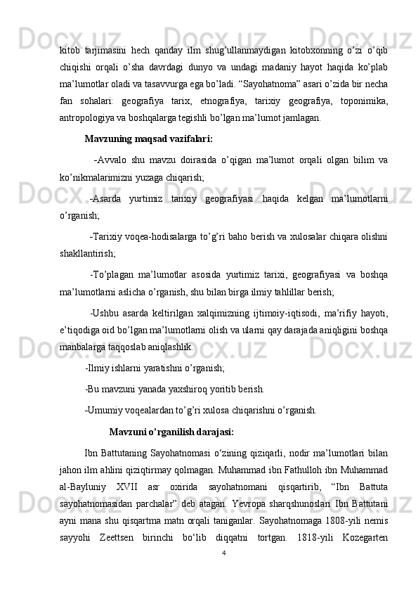 kitob   tarjimasini   hech   qanday   ilm   shug’ullanmaydigan   kitobxonning   o’zi   o’qib
chiqishi   orqali   o’sha   davrdagi   dunyo   va   undagi   madaniy   hayot   haqida   ko’plab
ma’lumotlar oladi va tasavvurga ega bo’ladi. “Sayohatnoma” asari o’zida bir necha
fan   sohalari:   geografiya   tarix,   etnografiya,   tarixiy   geografiya,   toponimika,
antropologiya va boshqalarga tegishli bo’lgan ma’lumot jamlagan. 
Mavzuning maqsad vazifalari:
  - Avvalo   shu   mavzu   doirasida   o’qigan   ma’lumot   orqali   olgan   bilim   va
ko’nikmalarimizni yuzaga chiqarish;
- Asarda   yurtimiz   tarixiy   geografiyasi   haqida   kelgan   ma’lumotlarni
o’rganish;
- Tarixiy voqea-hodisalarga to’g’ri baho berish va xulosalar chiqara olishni
shakllantirish;
-To’plagan   ma’lumotlar   asosida   yurtimiz   tarixi,   geografiyasi   va   boshqa
ma’lumotlarni aslicha o’rganish, shu bilan birga ilmiy tahlillar berish;
-Ushbu   asarda   keltirilgan   xalqimizning   ijtimoiy-iqtisodi,   ma’rifiy   hayoti,
e’tiqodiga oid bo’lgan ma’lumotlarni olish va ularni qay darajada aniqligini boshqa
manbalarga taqqoslab aniqlashlik.
-Ilmiy ishlarni yaratishni o’rganish;
-Bu mavzuni yanada yaxshiroq yoritib berish.
- Umumiy voqealardan to’g’ri xulosa chiqarishni o’rganish.
Mavzuni o’rganilish darajasi:
Ibn   Battutaning   Sayohatnomasi   o‘zining   qiziqarli,   nodir   ma’lumotlari   bilan
jahon ilm ahlini qiziqtirmay qolmagan. Muhammad ibn Fathulloh ibn Muhammad
al-Bayluniy   XVII   asr   oxirida   sayohatnomani   qisqartirib,   “Ibn   Battuta
sayohatnomasidan   parchalar”   deb   atagan.   Yevropa   sharqshunoslari   Ibn   Battutani
ayni  mana shu  qisqartma matn orqali  taniganlar.   Sayohatnomaga 1808-yili  nemis
sayyohi   Zeettsen   birinchi   bo‘lib   diqqatni   tortgan.   1818-yili   Kozegarten
4 