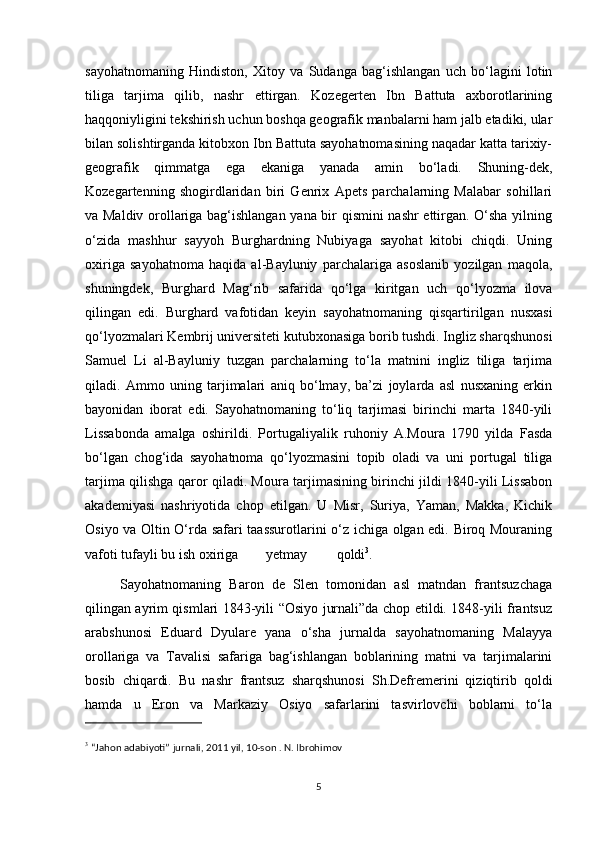sayohatnomaning   Hindiston,   Xitoy   va   Sudanga   bag‘ishlangan   uch   bo‘lagini   lotin
tiliga   tarjima   qilib,   nashr   ettirgan.   Kozegerten   Ibn   Battuta   axborotlarining
haqqoniyligini tekshirish uchun boshqa geografik manbalarni ham jalb etadiki, ular
bilan solishtirganda kitobxon Ibn Battuta sayohatnomasining naqadar katta tarixiy-
geografik   qimmatga   ega   ekaniga   yanada   amin   bo‘ladi.   Shuning-dek,
Kozegartenning   shogirdlaridan   biri   Genrix   Apets   parchalarning   Malabar   sohillari
va Maldiv orollariga bag‘ishlangan yana bir qismini nashr ettirgan. O‘sha yilning
o‘zida   mashhur   sayyoh   Burghardning   Nubiyaga   sayohat   kitobi   chiqdi.   Uning
oxiriga   sayohatnoma   haqida   al-Bayluniy   parchalariga   asoslanib   yozilgan   maqola,
shuningdek,   Burghard   Mag‘rib   safarida   qo‘lga   kiritgan   uch   qo‘lyozma   ilova
qilingan   edi.   Burghard   vafotidan   keyin   sayohatnomaning   qisqartirilgan   nusxasi
qo‘lyozmalari Kembrij universiteti kutubxonasiga borib tushdi. Ingliz sharqshunosi
Samuel   Li   al-Bayluniy   tuzgan   parchalarning   to‘la   matnini   ingliz   tiliga   tarjima
qiladi.   Ammo   uning   tarjimalari   aniq   bo‘lmay,   ba’zi   joylarda   asl   nusxaning   erkin
bayonidan   iborat   edi.   Sayohatnomaning   to‘liq   tarjimasi   birinchi   marta   1840-yili
Lissabonda   amalga   oshirildi.   Portugaliyalik   ruhoniy   A.Moura   1790   yilda   Fasda
bo‘lgan   chog‘ida   sayohatnoma   qo‘lyozmasini   topib   oladi   va   uni   portugal   tiliga
tarjima qilishga qaror qiladi. Moura tarjimasining birinchi jildi 1840-yili Lissabon
akademiyasi   nashriyotida   chop   etilgan.   U   Misr,   Suriya,   Yaman,   Makka,   Kichik
Osiyo va Oltin O‘rda safari taassurotlarini o‘z ichiga olgan edi. Biroq Mouraning
vafoti tufayli bu ish oxirig a  yetmay  qoldi 3
.
S ayohatnomaning   Baron   de   Slen   tomonidan   asl   matndan   frantsuzchaga
qilingan ayrim qismlari 1843-yili “Osiyo jurnali”da chop etildi. 1848-yili frantsuz
arabshunosi   Eduard   Dyulare   yana   o‘sha   jurnalda   sayohatnomaning   Malayya
orollariga   va   Tavalisi   safariga   bag‘ishlangan   boblarining   matni   va   tarjimalarini
bosib   chiqardi.   Bu   nashr   frantsuz   sharqshunosi   Sh.Defremerini   qiziqtirib   qoldi
hamda   u   Eron   va   Markaziy   Osiyo   safarlarini   tasvirlovchi   boblarni   to‘la
3
 “Jahon adabiyoti” jurnali, 2011 yil, 10-son . N. Ibrohimov
5 