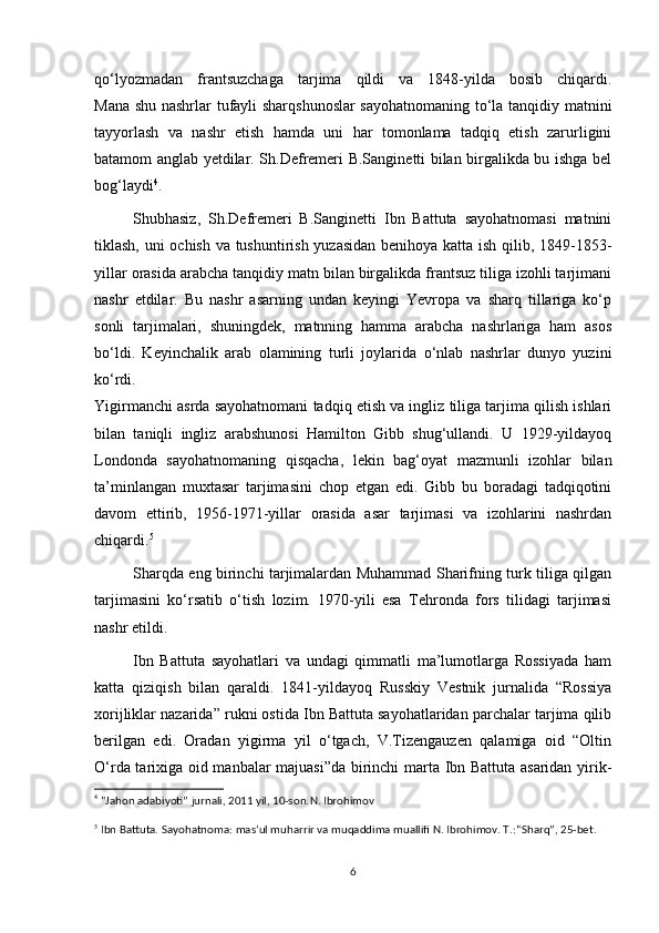 qo‘lyozmadan   frantsuzchaga   tarjima   qildi   va   1848-yilda   bosib   chiqardi.
Mana shu nashrlar tufayli sharqshunoslar sayohatnomaning to‘la tanqidiy matnini
tayyorlash   va   nashr   etish   hamda   uni   har   tomonlama   tadqiq   etish   zarurligini
batamom anglab yetdilar. Sh.Defremeri B.Sanginetti bilan birgalikda bu ishga bel
bog‘laydi 4
.
Shubhasiz,   Sh.Defremeri   B.Sanginetti   Ibn   Battuta   sayohatnomasi   matnini
tiklash, uni ochish va tushuntirish yuzasidan benihoya katta ish qilib, 1849-1853-
yillar orasida arabcha tanqidiy matn bilan birgalikda frantsuz tiliga izohli tarjimani
nashr   etdilar.   Bu   nashr   asarning   undan   keyingi   Yevropa   va   sharq   tillariga   ko‘p
sonli   tarjimalari,   shuningdek,   matnning   hamma   arabcha   nashrlariga   ham   asos
bo‘ldi.   Keyinchalik   arab   olamining   turli   joylarida   o‘nlab   nashrlar   dunyo   yuzini
ko‘rdi.
Yigirmanchi asrda sayohatnomani tadqiq etish va ingliz tiliga tarjima qilish ishlari
bilan   taniqli   ingliz   arabshunosi   Hamilton   Gibb   shug‘ullandi.   U   1929-yildayoq
Londonda   sayohatnomaning   qisqacha,   lekin   bag‘oyat   mazmunli   izohlar   bilan
ta’minlangan   muxtasar   tarjimasini   chop   etgan   edi.   Gibb   bu   boradagi   tadqiqotini
davom   ettirib,   1956-1971-yillar   orasida   asar   tarjimasi   va   izohlarini   nashrdan
chiqardi. 5
Sharqda eng birinchi tarjimalardan Muhammad Sharifning turk tiliga qilgan
tarjimasini   ko‘rsatib   o‘tish   lozim.   1970-yili   esa   Tehronda   fors   tilidagi   tarjimasi
nashr etildi.
Ibn   Battuta   sayohatlari   va   undagi   qimmatli   ma’lumotlarga   Rossiyada   ham
katta   qiziqish   bilan   qaraldi.   1841-yildayoq   Russkiy   Vestnik   jurnalida   “Rossiya
xorijliklar nazarida” rukni ostida Ibn Battuta sayohatlaridan parchalar tarjima qilib
berilgan   edi.   Oradan   yigirma   yil   o‘tgach,   V.Tizengauzen   qalamiga   oid   “Oltin
O‘rda tarixiga oid manbalar majuasi”da birinchi marta Ibn Battuta asaridan yirik-
4
  “Jahon adabiyoti” jurnali, 2011 yil, 10-son. N. Ibrohimov
5
 Ibn Battuta. Sayohatnoma: mas’ul muharrir va muqaddima muallifi N. Ibrohimov. T.: “Sharq”, 25-bet.
6 