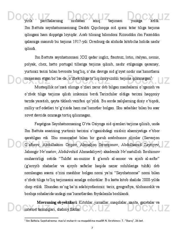 yirik   parchalarning   nisbatan   aniq   tarjimasi   yuzaga   keldi.
Ibn   Battuta   sayohatnomasining   Dashti   Qipchoqqa   oid   qismi   tatar   tiliga   tarjima
qilingani  ham  diqqatga loyiqdir. Arab tilining bilimdoni  Rizouddin  ibn Faxriddin
qalamiga mansub bu tarjima 1917-yili Orenburg-da alohida kitobcha holida nashr
qilindi.
Ibn Battuta sayohatnomasi  XXI qadar ingliz, frantsuz, lotin, italyan, nemis,
polyak,   chex,   hatto   portugal   tillariga   tarjima   qilinib,   nashr   etilganiga   qaramay,
yurtimiz tarixi bilan bevosita bog‘liq, o‘sha davrga oid g‘oyat nodir ma’lumotlarni
mujassam etgan bo‘lsa-da, o‘zbek tiliga to‘liq ilmiy-izohli tarjima qilinmagan 6
.
Mustaqillik ne’mati olimga o’zlari zarur deb bilgan manbalarni o’rganish va
o’zbek   tiliga   tarjima   qilish   imkonini   berdi.Tarixchilar   oldiga   tarixni   haqqoniy
tarzda yaratish, qayta tiklash vazifasi   qo’yildi. Bu asrda xalqlarning diniy e’tiqodi,
milliy urf-odatlari to’g’risida ham ma’lumotlar bolgan. Shu sabablar bilan bu asar
sovet davrida ommaga tortiq qilinmagan.
Faqatgina Sayohatnomaning O‘rta Osiyoga oid qismlari tarjima qilinib, unda
Ibn   Battuta   asarining   yurtimiz   tarixini   o‘rganishdagi   mislsiz   ahamiyatiga   e’tibor
qaratilgan   edi.   Shu   munosabat   bilan   bir   guruh   arabshunos   olimlar   (Sarvarjon
G‘afurov,   Abdulhakim   Oripov,   Akmaljon   Ikromjonov,   Abdulhamid   Zayriyev,
Jahongir Ne’matov, Abdulvohid Ahmadaliyev) akademik Ne’matulloh Ibrohimov
muharrirligi   ostida   “Tuhfat   an-nuzzor   fi   g‘aroib   al-amsor   va   ajoib   al-asfor”
(g‘aroyib   shaharlar   va   ajoyib   safarlar   haqida   nazar   sohiblariga   tuhfa)   deb
nomlangan   asarni   o’zini   mashhur   bolgan   nomi   ya’ni   “Sayohatnoma”   nomi   bilan
o‘zbek tiliga to‘liq tarjimasini amalga oshirdilar. Bu katta kitob shalida 2008-yilda
chop etildi. Shundan so’ng ba’zi adabiyotlarimiz: tarix, geografiya, tilshunoslik va
boshqa sohalarida undagi ma’lumotlardan foydalanila boshlandi.
Mavzuning obyektilari:  Kitoblar, jurnallar, maqolalar, xarita, gazetalar va
internet tarmoqlari, shahsiy fikrlar.
6
 Ibn Battuta. Sayohatnoma: mas’ul muharrir va muqaddima muallifi N. Ibrohimov. T.: “Sharq”, 26-bet.
7 