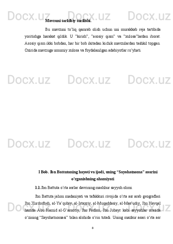 Mavzuni tarkibiy tuzilishi.
Bu   mavzuni   to’liq   qamrab   olish   uchun   uni   murakkab   reja   tartibida
yoritishga   harakat   qildik.   U   ”kirish”,   ”asosiy   qism”   va   ”xulosa”lardan   iborat.
Asosiy qism ikki bobdan, har bir bob ikitadan kichik mavzulardan tashkil topgan.
Oxirida mavzuga umumiy xulosa va foydalanilgan adabiyotlar ro’yhati. 
I  Bob .   Ibn Battutaning hayoti va ijodi, uning “Sayohatnoma” asarini
o’rganishning ahamiyat i
1.1. Ibn Battuta o’rta asrlar davrining mashhur sayyoh olimi .
Ibn Battuta jahon madaniyati va tafakkuri rivojida o‘rta asr arab geograflari
Ibn Xurdodbeh, al-Ya’qubiy, al-Istaxriy, al-Muqaddasiy, al-Mas’udiy, Ibn Havqal
hamda   Abu   Hamid   al-G‘arnotiy,   Ibn   Fadlon,   Ibn   Jubayr   kabi   sayyohlar   orasida
o‘zining “Sayohatnomasi” bilan alohida o‘rin tutadi. Uning mazkur asari o‘rta asr
8 