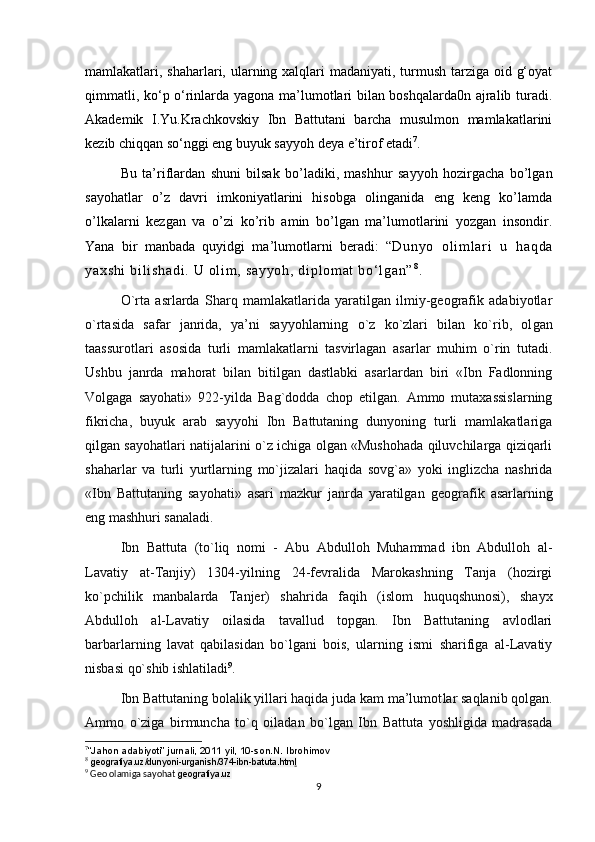 mamlakatlari, shaharlari, ularning xalqlari  madaniyati, turmush tarziga oid g‘oyat
qimmatli, ko‘p o‘rinlarda yagona ma’lumotlari bilan boshqalarda0n ajralib turadi.
Akademik   I.Yu.Krachkovskiy   Ibn   Battutani   barcha   musulmon   mamlakatlarini
kezib chiqqan so‘nggi eng buyuk sayyoh deya e’tirof etadi 7
.
Bu   ta’riflardan   shuni   bilsak   bo’ladiki,   mashhur   sayyoh   hozirgacha   bo’lgan
sayohatlar   o’z   davri   imkoniyatlarini   hisobga   olinganida   eng   keng   ko’lamda
o’lkalarni   kezgan   va   o’zi   ko’rib   amin   bo’lgan   ma’lumotlarini   yozgan   insondir.
Yana   bir   manbada   quyidgi   ma’lumotlarni   beradi:   “ Du ny o   o l i m l ar i   u   h aq da
ya xs hi   bi l i sh ad i .   U  ol i m ,  sa yy oh ,  d i p l om at   bo‘ l g an ” 8
.  
O`rta   asrlarda   Sharq   mamlakatlarida   yaratilgan   ilmiy-geografik   adabiyotlar
o`rtasida   safar   janrida,   ya’ni   sayyohlarning   o`z   ko`zlari   bilan   ko`rib,   ol gan
taassurotlari   asosida   turli   mamlakatlarni   tasvirlagan   asarlar   muhim   o`rin   tutadi.
Ushbu   janrda   mahorat   bilan   bitilgan   dastlabki   asarlardan   biri   «Ibn   Fadlonning
Volgaga   sayohati»   922-yilda   Bag`dodda   chop   etilgan.   Ammo   mutaxassislarning
fikricha,   buyuk   arab   sayyohi   Ibn   Battutaning   dunyoning   turli   mamlakatlariga
qilgan sayohatlari natijalarini o`z ichiga olgan «Mushohada qiluvchilarga qiziqarli
shaharlar   va   turli   yurtlarning   mo`jizalari   haqida   sovg`a»   yoki   inglizcha   nashrida
«Ibn   Battutaning   sayohati»   asari   mazkur   janrda   yaratilgan   geo grafik   asarlarning
eng mashhuri sanaladi.
  Ibn   Battuta   (to`liq   nomi   -   Abu   Abdulloh   Muhammad   ibn   Abdulloh   al-
Lavatiy   at-Tanjiy)   1304-yilning   24-fevralida   Marokashning   Tanja   (hozirgi
ko`pchilik   manbalarda   Tanjer)   shahrida   faqih   (islom   huquqshunosi),   shayx
Abdulloh   al-Lavatiy   oilasida   tavallud   topgan.   Ibn   Battutaning   avlodlari
barbarlarning   lavat   qabilasidan   bo`lgani   bois,   ularning   ismi   sharifiga   al-Lavatiy
nisbasi qo`shib ishlatiladi 9
.
  Ibn Battutaning bolalik yillari haqida juda kam ma’lumot lar saqlanib qolgan.
Ammo   o`ziga   birmuncha   to`q   oiladan   bo`lgan   Ibn   Battuta   yoshligida   madrasada
7
“Jahon adabiyoti” jurnali, 2011 yil, 10-son. N. Ibrohimov 
8
  geografiya.uz/dunyoni-urganish/374-ibn-batuta.htm l
9
 Geo olamiga sayohat  geografiya.uz
9 
