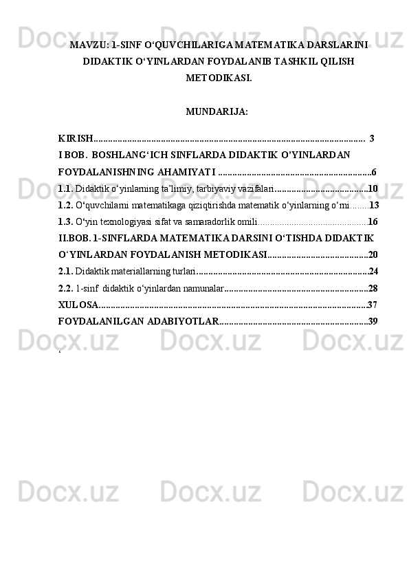 MAVZU: 1-SINF O‘QUVCHILARIGA MATEMATIKA DARSLARINI
DIDAKTIK O‘YINLARDAN FOYDALANIB TASHKIL QILISH
METODIKASI.
                                                     MUNDARIJA:
KIRISH.................................................................................................................  3  
I BOB.  BOSHLANG‘ICH SINFLARDA DIDAKTIK O’YINLARDAN            
FOYDALANISHNING AHAMIYATI ................................................................6 
1.1.  Didaktik o‘yinlarning ta’limiy, tarbiyaviy vazifalari .......................................10
1.2.  O ‘ quvchilarni matematikaga qiziqtirishda matematik o‘yinlarning o‘rni........ 13
1.3.  O ‘ yin texnologiyasi sifat va samaradorlik omili.............................................. 16
II.BOB. 1-SINFLARDA MATEMATIKA DARSINI O‘TISHDA DIDAKTIK 
O ‘ YINLARDAN FOYDALANISH METODIKASI..........................................20
2.1.  Didaktik materiallarning turlari ........................................................................24
2.2.  1-sinf  didaktik o‘yinlardan namunalar ............................................................28
XULOSA................................................................................................................37
FOYDALANILGAN ADABIYOTLAR..............................................................39
‘
                      
                       