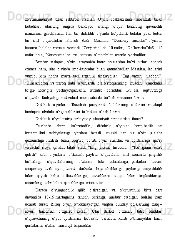 zo’rmamnuniyat    bilan   ishtirok    etadilar.    O’yin   boshlanishini    sabrsizlik     bilan
kutadilar,     ularning     ongida     beixtiyor     ertangi     o’quv     kunining     quvonchli
manzarasi  gavdalanadi. Har  bir  didaktik  o’yinda  ko’pchilik  bolalar  yoki  butun
bir     sinf     o’quvchilari     ishtirok     etadi.     Masalan,     “Doiraviy     misollar”   o’yinida
hamma  bolalar  masala  yechadi. “Zanjircha” da  10 nafar,  “Do’koncha”da8 – 12
nafar  bola, “Narvoncha”da  esa  hamma  o’quvchilar  masala  yechadilar.
Bundan  tashqari,  o’yin  jarayonida  hatto  bolalardan  ba’zi  birlari  ishtirok
etmasa  ham,  ular  o’yinda  imo-ishoralar  bilan  qatnashadilar. Masalan,  ko’larini
yumib,   kim    necha   marta   taqillatganini   tinglaydilar.   “Eng   yaxshi    hisobchi”,
“Kim aniqroq  va tezroq  kabi  o’yinlarda  o’z o’rtoqlarining   misolni   qanchalik
to’gri-   noto’g’ri     yechayotganlarini     kuzatib     boradilar.     Bu   esa     oqituvchiga
o’quvchi  faoliyatiga  individual  munosabatda  bo’lish  imkonini  beradi.
Didaktik     o.yinlar     o’tkazilish     jarayonida     bolalarning     o’zlarini     mustaqil
boshqara  olishda  o’rganishlarini  ta’kidlab  o’tish  lozim.
Didaktik  o’yinlarning  tarbiyaviy  ahamiyati  nimalardan  iborat?
Tajribada     shuni     ko’rsatadiki,     didaktik     o’yinlar     hamjihatlik     va
intizomlikni     tarbiyalashga     yordam     beradi,     chunki     har     bir     o’yin     g’alaba
qozonishga   intilish   bilan   bog’liq   bo’lib, o’yin   shartlari va   qoidalariga   qat’iy
va izchil   rioya   qilishni talab   etadi. “Eng   yaxshi   hisobchi”,   “Ko’rganni   eslab
qolish”   kabi   o’yinlarni   o’tkazish   paytida   o’quvchilar   sinf   xonasida   jimjitlik
bo’lishiga     o’quvchilarning     o’zlarini     tuta     bilishlariga,   partadan     tovusn
chiqarmay  turib,  oyoq  uchida  doskada  chiqa  olishlariga,  joylariga  osoyishtalik
bilan     qaytib     kelib     o’tkazishlariga,     tovushlarni     diqqat     bilan     tinglashlariga,
raqamlarga zehn bilan  qarashlariga  erishadilar.
Darsda     o’yinqaroqlik     qilib     o’tiradigan     va     o’qituvchini     bitta     dars
davomida     10-15   martagacha     tanbeh     berishga     majbur     etadigan     bolalar     ham
uchrab   turadi. Biroq   o’yin   o’tkazilayotgan   vaqtda   bunday   bolalarning   xulq –
atvori     tamoman     o’zgarib     ketadi.     Ular     darhol     o’zlarini     tutib     oladilar,
o’qituvchining   o’yin   qoidalarini   ko’rsatib   berishini   kutib   o’tirmaydilar   ham,
qoidalarini  o’zlari  mustaqil  bajaradilar.
11 