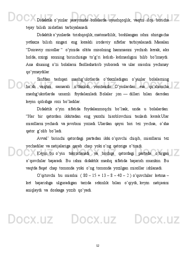 Didaktik  o’yinlar  jarayonida  bolalarda  uyushqoqlik,  vaqtni  iloji  boricha
tejay  bilish  xislatlari  tarbiyalanadi.
Didaktik o’yinlarda  tirishqoqlik, matonatlilik,  boshlangan  ishni  ohirigacha
yetkaza     bilish     singari     eng     kerakli     irodaviy     sifatlar     tarbiyalanadi.   Masalan
“Doiraviy  misollar “  o’yinida  oltita  misolning  hammasini  yechish  kerak,  aks
holda, oxirgi  sonning  birinchisiga  to’g’ri  kelish- kelmasligini  bilib  bo’lmaydi.
Ana  shuning  o’zi  bolalarni   faollashatirib   yuboradi  va  ular  misolni  yechmay
qo’ymaydilar.
Sinfdan     tashqari     mashg’ulotlarda     o’tkaziladigan     o’yinlar     bolalarning
bo’sh     vaqtini     samarali     o’tkazish     vositasidir.   O’yinlardan     esa     qo’shimcha
mashg’ukotlarda     unumli     foydalaniladi.   Bolalar     jon   —   dillari     bilan     darsdan
keyin  qolishga  rozi  bo’ladilar. 
Didaktik     o’yin     sifatida     foydalanmoqchi     bo’lsak,     unda     u     bolalardan:
“Har     bir     qatordan     ikkitadan     eng     yaxshi     hisoblovchini     tanlash     kerak.Ular
misollarni   yechadi    va  javobini    yozadi.  Ulardan    qaysi     biri    tez     yechsa,     o’sha
qator  g’olib  bo’ladi.
Avval’   birinchi   qatordagi   partadan   ikki o’quvchi   chiqib,   misollarni   tez
yechadilar  va natijalariga  qarab  chap  yoki o’ng  qatoriga  o’tiradi.
Keyin   bu   o’yin     takrorlanadi     va     boshqa     qatordagi     partada     o’tirgan
o’quvchilar  bajaradi.  Bu  ishni   didaktik   mashq  sifatida  bajarish   mumkin.  Bu
vaqtda faqat  chap  tomonda  yoki  o’ng  tomonda  yozilgan  misollar  ishlanadi.
O’qituvchi   bu   misolni   ( 80 – 15 + 13 – 8 – 40 – 2 ) o’quvchilar   ketma –
ket     bajarishga     ulguradigan     tarzda     sekinlik     bilan     o’qiydi,   keyin     natijasini
aniqlaydi  va  doskaga  yozib  qo’yadi.
12 