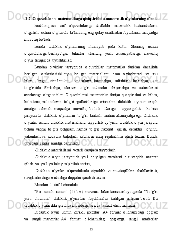 1.2. O’quvchilarni matematikaga qiziqtirishda matematik o’yinlarning o’rni.
Boshlang`ich     sinf     o`quvchilariga     dastlabki     matematik     tushunchalarni
o`rgatish   uchun o`qituvchi ta`limning eng qulay usullardan foydalansa maqsadga
muvofiq bo`ladi. 
Bunda     didaktik     o`yinlarning     ahamiyati     juda     katta.     Shuning     uchun
o`quvchilarga   berilayotgan     bilimlar     ularning     yosh     xususiyatlariga     muvofiq
o`yin  tariqasida  uyushtiriladi. 
Bundan     o`yinlar     jarayonida     o`quvchilar     matematika     fanidan     darslikda
berilgan,   o`zlashtirishi  qiyin   bo`lgan   materiallarni   oson   o`zlashtiradi    va   shu
bilan     birga     atrof-muhit,     voqealarni   kuzatishga,   solishtirib   ko`rishga,   ular
to`g`risida   fikrlashga,   ulardan   to`g`ri   xulosalar   chiqarishga   va   xulosalarini
asoslashga   o`rganadilar.   O`quvchilarni   matematika   faniga   qiziqtirishni   va   bilim,
ko`nikma, malakalarini  to`g`ri egallashlariga  erishishni  didaktik  o`yinlar  orqali
amalga   oshirish   maqsadga   muvofiq   bo`ladi.   Darsga     tayyorgarlik     ko`rish
jarayonida   didaktik   o`yinlarni   to`g`ri   tanlash   muhim ahamiyatga ega. Didaktik
o`yinlar   uchun   didaktik   materiallarni   tayyorlab   qo`yish,   didaktik   o`yin   jarayoni
uchun   vaqtni   to`g`ri   belgilash   hamda   to`g`ri   nazorat     qilish,   didaktik     o`yinni
yakunlash va  xolisona  baholash  kabilarni  aniq  rejalashtira  olish  lozim.  Bunda
quyidagi  ishlar  amalga oshiriladi: 
-Didaktik materiallarni  yetarli darajada tayyorlash; 
-Didaktik  o`yin  jarayonida  yo`l  qo`yilgan  xatolarni  o`z  vaqtida  nazorat
qilish  va  yo`l-yo`lakay to`g`rilab borish; 
-Didaktik   o`yinlar   o`quvchilarda   ziyraklik   va   mustaqillikni   shakllantirib,
rivojlantirishiga erishishga diqqatni qaratish lozim. 
Masalan: 1-sinf I-chorakda 
“Bir  xonali  sonlar”  (25-ber)  mavzusi  bilan tanishtirilayotganda  “To`g`ri
yura     olasanmi”     didaktik     o`yinidan     foydalanilsa     kutilgan     natijani   beradi.   Bu
didaktik o`yinni ikki guruhda musobaqa tarzida tashkil etish mumkin.  
Didaktik  o`yin  uchun  kerakli  jixozlar:  A4  format  o`lchamidagi  qog`oz
va     rangli   markerlar   A4     format     o`lchamidagi     qog`ozga     rangli     markerlar
13 