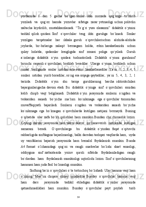 yordamida     1     dan     5     gacha     bo`lgan   sonlar     ikki     nusxada     qog`ozga     to`ldirib
yoziladi     va     qog`oz    hamda     yozuvlar     sifatiga     zarar   yetmasligi   uchun   politelin
xaltacha   kiydirilib,   mustahkamlanadi.   “To`g`ri   yura   olasanmi”   didaktik   o`yinini
tashkil   qilish   qoidasi   Sinf     o`quvchilar     teng     ikki     guruhga     bo`linadi.     Sonlar
yozilgan     tarqatmalar     har     ikkala   guruh     o`quvchilariuchun     alohida-alohida
joylarda,     bir-birlariga     xalaqit     bermagam     holda,     erkin   harakatlanishi     uchun
qulay     holatda,     qadamlar     kengligida     sinf     xonasi     poliga     qo`yiladi.     Guruh
a`zolariga     didaktik     o`yin     qoidasi     tushuntiriladi.     Didaktik     o`yinni     guruhninf
birinchi  raqamli o`quvchilari  boshlab  beradilar.  Ularga  o`yinni  boshlash  uchun
ruxsat   berilganda   sonlar   ustidan asta-sekin   harakatlanadilar. Ya`ni   1, 2, 3, 4, 5
sonlari  ustidan  yurib boradilar, so`ng esa orqaga qaytadilar,  ya`ni  5,  4,  3,  2,  1
tarzida.     Didaktik     o`yin     shu     tariqa     guruhlarning     barcha   ishtirokchilari
bajargunlarigacha davom etadi. Bu   didaktik   o`yinga   sinf   o`quvchilari   sonidan
kelib   chiqib   vaqt   belgilanadi.   Didaktik o`yin   jarayonida   sonlarni   o`ngdan   va
teskaridan     sanash     bo`yicha     ma`lum     ko`nikmaga     ega   o`quvchilar   tomonidan
muvaffaqiyatli   bajariladi.   Sonlarni   o`ngdan   va   teskaridan   sanash   bo`yicha
ko`nikmaga  ega  bo`lmagan  o`quvchilarda  kutilgan  natijani  bermaydi.  Buning
o`qibatida     ular   xafa   bo`lib   qolishlari   ham   mumkin.Bundan   cho`chimaslik   lozim.
Keyingi   darslar   jarayonida   ham   takror-takror     qo`llanaverish     natijasida    kutilgan
samarani     beradi.     O`quvchilarga     bu     didaktik   o`yindan   faqat   o`qituvchi
rahbarligida sinfdagina bajarilmasligi, balki darsdan tashqari vaqtlarda ham,   uyda
uy  vazifalarini  bajarish  jarayonida  ham  bemalol  foydalanish  mumkin.  Bunda
A4 format   o`lchamidagi   qog`oz   va   rangli   markerlar   bo`lishi   shart   emasligi,
oddiygina     sinf   xattaxtasida     yozuv     quroli     sifatida     foydalaniladigan     rangli
bo`rlardan     ham     foydalanish   mumkinligi   uqtirilishi   lozim.   Sinf   o`quvchilarining
hammasi ham juda faol bo`lmasligi mumkin. 
Sinfning ba`zi o`quvchilari o`ta tortinchoq bo`lishadi. Ular hamma vaqt ham
o`zining “Men”ini  chiqara   olmay   qinaladilar.Bunday   o`quvchilar   hamma   vaqt
ham     dars     jarayonida     tashkil   etiladigan   didaktik   o`yinlar   jarayonida
qatnashmasliklari   ham   mumkin.   Bunday   o`quvchilar   payt   poylab     turib
14 