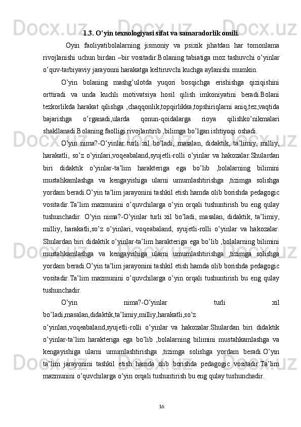 1.3. O’yin texnologiyasi sifat va samaradorlik omili.
  Oyin   faoliyatibolalarning   jismoniy   va   psixik   jihatdan   har   tomonlama
rivojlanishi uchun birdan –bir vositadir.Bolaning tabiatiga moz tashuvchi o’yinlar
o’quv-tarbiyaviy jarayonni harakatga keltiruvchi kuchga aylanishi mumkin.
O’yin   bolaning   mashg’ulotda   yuqori   bosqichga   erishishga   qiziqishini
orttiradi   va   unda   kuchli   motivatsiya   hosil   qilish   imkoniyatini   beradi.Bolani
tezkorlikda   harakat   qilishga   ,chaqqonlik,topqirlikka,topshiriqlarni   aniq,tez,vaqtida
bajarishga   o’rganadi,ularda   qonun-qoidalarga   rioya   qilishko’nikmalari
shakllanadi.Bolaning faolligi rivojlantirib ,bilimga bo’lgan ishtiyoqi oshadi.
O’yin   nima?-O’yinlar   turli   xil   bo’ladi,   masalan,   didaktik,   ta’limiy,   milliy,
harakatli, so’z o’yinlari,voqeabaland,syujetli-rolli  o’yinlar  va hakozalar.Shulardan
biri   didaktik   o’yinlar-ta’lim   harakteriga   ega   bo’lib   ,bolalarning   bilimini
mustahkamlashga   va   kengayishiga   ularni   umumlashtirishga   ,tizimga   solishga
yordam beradi.O’yin ta’lim jarayonini tashkil etish hamda olib borishda pedagogic
vositadir.Ta’lim   mazmunini   o’quvchilarga   o’yin   orqali   tushuntirish   bu   eng   qulay
tushunchadir.   O’yin   nima?-O’yinlar   turli   xil   bo’ladi,   masalan,   didaktik,   ta’limiy,
milliy,   harakatli,so’z   o’yinlari,   voqeabaland,   syujetli-rolli   o’yinlar   va   hakozalar.
Shulardan biri didaktik o’yinlar-ta’lim harakteriga ega bo’lib ,bolalarning bilimini
mustahkamlashga   va   kengayishiga   ularni   umumlashtirishga   ,tizimga   solishga
yordam beradi.O’yin ta’lim jarayonini tashkil etish hamda olib borishda pedagogic
vositadir.Ta’lim   mazmunini   o’quvchilarga   o’yin   orqali   tushuntirish   bu   eng   qulay
tushunchadir.
O’yin   nima?-O’yinlar   turli   xil
bo’ladi,masalan,didaktik,ta’limiy,milliy,harakatli,so’z
o’yinlari,voqeabaland,syujetli-rolli   o’yinlar   va   hakozalar.Shulardan   biri   didaktik
o’yinlar-ta’lim   harakteriga   ega   bo’lib   ,bolalarning   bilimini   mustahkamlashga   va
kengayishiga   ularni   umumlashtirishga   ,tizimga   solishga   yordam   beradi.O’yin
ta’lim   jarayonini   tashkil   etish   hamda   olib   borishda   pedagogic   vositadir.Ta’lim
mazmunini o’quvchilarga o’yin orqali tushuntirish bu eng qulay tushunchadir.
16 