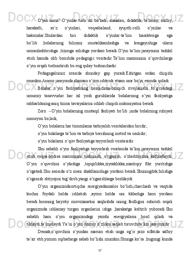 O’yin   nima?-O’yinlar   turli   xil   bo’ladi,   masalan,   didaktik,   ta’limiy,   milliy,
harakatli,   so’z   o’yinlari,   voqeabaland,   syujetli-rolli   o’yinlar   va
hakozalar.Shulardan   biri   didaktik   o’yinlar-ta’lim   harakteriga   ega
bo’lib   ,bolalarning   bilimini   mustahkamlashga   va   kengayishiga   ularni
umumlashtirishga ,tizimga solishga  yordam  beradi.O’yin ta’lim  jarayonini  tashkil
etish   hamda   olib   borishda   pedagogic   vositadir.Ta’lim   mazmunini   o’quvchilarga
o’yin orqali tushuntirish bu eng qulay tushunchadir.
Pedagogalrimiz   orasida   shunday   gap   yuradi.Eshitgan   esdan   chiqishi
mumkin.Ammo jarayonda shaxsan o’zim ishtirok etsam umr bo’yi esimda qoladi.
Bolalar   o’yin   faoliyatining   bosqichma-bosqich   rivojlanishi   to’g’risidagi
umumiy   tasavvurlar   har   xil   yosh   guruhlarida   bolalarning   o’yin   faoliyatiga
rahbarlikning aniq tizimi tavsiyalarini ishlab chiqish imkoniyatini beradi.
Zero: --O’yin bolalarning mustaqil faoliyati bo’lib ,unda bolalrning ruhiyati
nomoyon bo;ladi;
O’yin bolalarni har tomonlama tarbiyalsh vositalaridan biridir;
o’yin bolalarga ta’lim va tarbiya berishning metod va usulidir;
o’yin bolalarni o’quv faoliyatiga tayyorlash vositasidir.
Shu sababli  o’yin faoliyatiga  tayyorlash  vositasida  ta’lim  jarayonini  tashkil
etish   voqea-hodisa   mazmunini   tushunish,   o’rganish,   o’zlashtirishni   kafolatlaydi.
O’yin   o’quvchini   o’ylashga   ,topqirlikka,ziyraklikka,mantiqiy   fikr   yuritishga
o’rgatadi.Shu asosida  o’z meni shakllanishiga yordam beradi.Shuningdek,bilishga
o’rganish ehtiyojini tug’dirib,yangi o’zgarishlarga boshlaydi.
O’yin   organizmdaortiqcha   energiyadanxalos   bo’lish,charchash   va   vaqtida
kuchni   foydali   holda   ishlatish   ,ayrim   holda   uni   tiklashga   ham   yordam
beradi.Insonnig   hayotiy   muvozanatini   saqlashda   uning   faolligini   oshirish   orqali
organizmda   ishlamay   turgan   organlarini   ishga   ,harakatga   keltirib   yuboradi.Shu
sababli   ham   o’yin   organizmdagi   yaxshi   energiyalarni   hosil   qiladi   va
tiklaydi,ta’minlaydi.Ya’ni o’yin doimiy o’zlikni saqlab turuvchita’lim jarayonidir.
Demak,o’quvchini   o’yindan   marum   etish   unga   og’ir   jazo   sifatida   salbiy
ta’sir etib,yomon oqibatlarga sabab bo’lishi mumkin.Shunga ko’ra ,bugungi kunda
17 