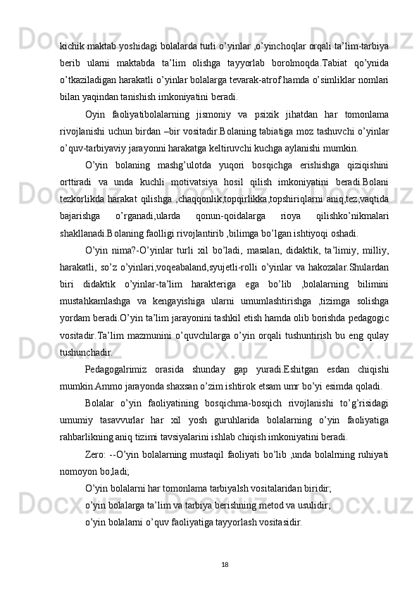 kichik maktab yoshidagi bolalarda turli o’yinlar ,o’yinchoqlar orqali ta’lim-tarbiya
berib   ularni   maktabda   ta’lim   olishga   tayyorlab   borolmoqda.Tabiat   qo’ynida
o’tkaziladigan harakatli o’yinlar bolalarga tevarak-atrof hamda o’simliklar nomlari
bilan yaqindan tanishish imkoniyatini beradi.
Oyin   faoliyatibolalarning   jismoniy   va   psixik   jihatdan   har   tomonlama
rivojlanishi uchun birdan –bir vositadir.Bolaning tabiatiga moz tashuvchi o’yinlar
o’quv-tarbiyaviy jarayonni harakatga keltiruvchi kuchga aylanishi mumkin.
O’yin   bolaning   mashg’ulotda   yuqori   bosqichga   erishishga   qiziqishini
orttiradi   va   unda   kuchli   motivatsiya   hosil   qilish   imkoniyatini   beradi.Bolani
tezkorlikda   harakat   qilishga   ,chaqqonlik,topqirlikka,topshiriqlarni   aniq,tez,vaqtida
bajarishga   o’rganadi,ularda   qonun-qoidalarga   rioya   qilishko’nikmalari
shakllanadi.Bolaning faolligi rivojlantirib ,bilimga bo’lgan ishtiyoqi oshadi.
O’yin   nima?-O’yinlar   turli   xil   bo’ladi,   masalan,   didaktik,   ta’limiy,   milliy,
harakatli, so’z o’yinlari,voqeabaland,syujetli-rolli  o’yinlar  va hakozalar.Shulardan
biri   didaktik   o’yinlar-ta’lim   harakteriga   ega   bo’lib   ,bolalarning   bilimini
mustahkamlashga   va   kengayishiga   ularni   umumlashtirishga   ,tizimga   solishga
yordam beradi.O’yin ta’lim jarayonini tashkil etish hamda olib borishda pedagogic
vositadir.Ta’lim   mazmunini   o’quvchilarga   o’yin   orqali   tushuntirish   bu   eng   qulay
tushunchadir.
Pedagogalrimiz   orasida   shunday   gap   yuradi.Eshitgan   esdan   chiqishi
mumkin.Ammo jarayonda shaxsan o’zim ishtirok etsam umr bo’yi esimda qoladi.
Bolalar   o’yin   faoliyatining   bosqichma-bosqich   rivojlanishi   to’g’risidagi
umumiy   tasavvurlar   har   xil   yosh   guruhlarida   bolalarning   o’yin   faoliyatiga
rahbarlikning aniq tizimi tavsiyalarini ishlab chiqish imkoniyatini beradi.
Zero: --O’yin bolalarning mustaqil faoliyati bo’lib ,unda bolalrning ruhiyati
nomoyon bo;ladi;
O’yin bolalarni har tomonlama tarbiyalsh vositalaridan biridir;
o’yin bolalarga ta’lim va tarbiya berishning metod va usulidir;
o’yin bolalarni o’quv faoliyatiga tayyorlash vositasidir.
18 