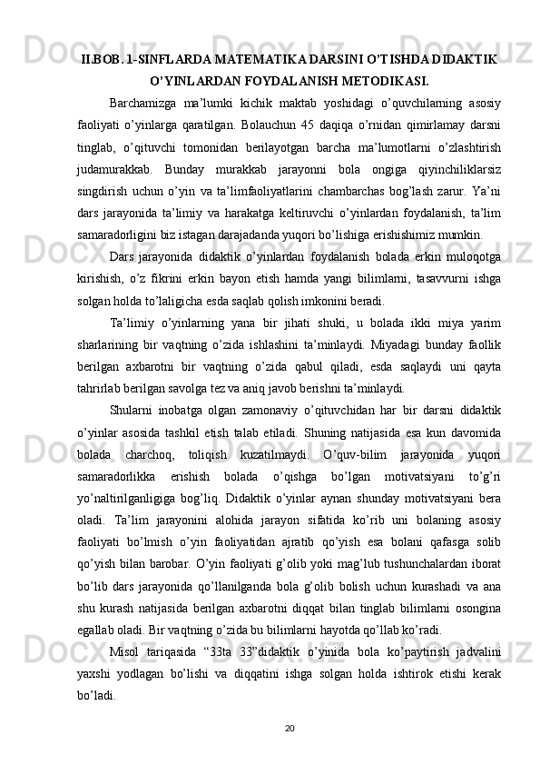 II.BOB. 1-SINFLARDA MATEMATIKA DARSINI O’TISHDA DIDAKTIK
O’YINLARDAN FOYDALANISH METODIKASI.
Barchamizga   ma’lumki   kichik   maktab   yoshidagi   o’quvchilarning   asosiy
faoliyati   o’yinlarga   qaratilgan.   Bolauchun   45   daqiqa   o’rnidan   qimirlamay   darsni
tinglab,   o’qituvchi   tomonidan   berilayotgan   barcha   ma’lumotlarni   o’zlashtirish
judamurakkab.   Bunday   murakkab   jarayonni   bola   ongiga   qiyinchiliklarsiz
singdirish   uchun   o’yin   va   ta’limfaoliyatlarini   chambarchas   bog’lash   zarur.   Ya’ni
dars   jarayonida   ta’limiy   va   harakatga   keltiruvchi   o’yinlardan   foydalanish,   ta’lim
samaradorligini biz istagan darajadanda yuqori bo’lishiga erishishimiz mumkin.
Dars   jarayonida   didaktik   o’yinlardan   foydalanish   bolada   erkin   muloqotga
kirishish,   o’z   fikrini   erkin   bayon   etish   hamda   yangi   bilimlarni,   tasavvurni   ishga
solgan holda to’laligicha esda saqlab qolish imkonini beradi.
Ta’limiy   o’yinlarning   yana   bir   jihati   shuki,   u   bolada   ikki   miya   yarim
sharlarining   bir   vaqtning   o’zida   ishlashini   ta’minlaydi.   Miyadagi   bunday   faollik
berilgan   axbarotni   bir   vaqtning   o’zida   qabul   qiladi,   esda   saqlaydi   uni   qayta
tahrirlab berilgan savolga tez va aniq javob berishni ta’minlaydi.
Shularni   inobatga   olgan   zamonaviy   o’qituvchidan   har   bir   darsni   didaktik
o’yinlar   asosida   tashkil   etish   talab   etiladi.   Shuning   natijasida   esa   kun   davomida
bolada   charchoq,   toliqish   kuzatilmaydi.   O’quv-bilim   jarayonida   yuqori
samaradorlikka   erishish   bolada   o’qishga   bo’lgan   motivatsiyani   to’g’ri
yo’naltirilganligiga   bog’liq.   Didaktik   o’yinlar   aynan   shunday   motivatsiyani   bera
oladi.   Ta’lim   jarayonini   alohida   jarayon   sifatida   ko’rib   uni   bolaning   asosiy
faoliyati   bo’lmish   o’yin   faoliyatidan   ajratib   qo’yish   esa   bolani   qafasga   solib
qo’yish bilan barobar. O’yin faoliyati g’olib yoki mag’lub tushunchalardan iborat
bo’lib   dars   jarayonida   qo’llanilganda   bola   g’olib   bolish   uchun   kurashadi   va   ana
shu   kurash   natijasida   berilgan   axbarotni   diqqat   bilan   tinglab   bilimlarni   osongina
egallab oladi. Bir vaqtning o’zida bu bilimlarni hayotda qo’llab ko’radi.
Misol   tariqasida   “33ta   33”didaktik   o’yinida   bola   ko’paytirish   jadvalini
yaxshi   yodlagan   bo’lishi   va   diqqatini   ishga   solgan   holda   ishtirok   etishi   kerak
bo’ladi.
20 