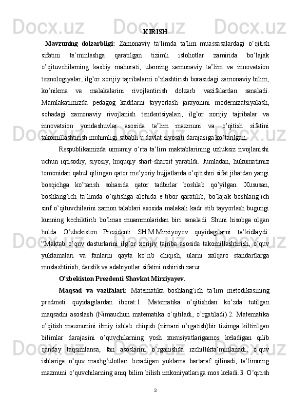 KIRISH
  Mavzuning   dolzarbligi:   Zamonaviy   ta’limda   ta’lim   muassasalardagi   o ‘ qitish
sifatini   ta’minlashga   qaratilgan   tizimli   islohotlar   zamirida   bo’lajak
o’qituvchilarning   kasbiy   mahorati,   ularning   zamonaviy   ta’lim   va   innovatsion
texnologiyalar, ilg’or xorijiy tajribalarni o’zlashtirish borasidagi zamonaviy bilim,
ko’nikma   va   malakalarini   rivojlantirish   dolzarb   vazifalardan   sanaladi.
Mamlakatimizda   pedagog   kadrlarni   tayyorlash   jarayonini   modernizatsiyalash,
sohadagi   zamonaviy   rivojlanish   tendentsiyalari,   ilg’or   xorijiy   tajribalar   va
innovatsion   yondashuvlar   asosida   ta’lim   mazmuni   va   o’qitish   sifatini
takomillashtirish muhimligi sababli u davlat siyosati darajasiga ko’tarilgan. 
Respublikamizda   umumiy   o’rta   ta’lim   maktablarining   uzluksiz   rivojlanishi
uchun   iqtisodiy,   siyosiy,   huquqiy   shart-sharoit   yaratildi.   Jumladan,   hukumatimiz
tomonidan qabul qilingan qator me’yoriy hujjatlarda o’qitishni sifat jihatdan yangi
bosqichga   ko’tarish   sohasida   qator   tadbirlar   boshlab   qo’yilgan.   Xususan,
boshlang’ich   ta’limda   o’qitishga   alohida   e’tibor   qaratilib,   bo’lajak   boshlang’ich
sinf o’qituvchilarini zamon talablari asosida malakali kadr etib tayyorlash bugungi
kunning   kechiktirib   bo’lmas   muammolaridan   biri   sanaladi.   Shuni   hisobga   olgan
holda   O’zbekiston   Prezidenti   SH.M.Mirziyoyev   quyidagilarni   ta’kidlaydi:
“Maktab   o’quv   dasturlarini   ilg’or   xorijiy   tajriba   asosida   takomillashtirish,   o’quv
yuklamalari   va   fanlarni   qayta   ko’rib   chiqish,   ularni   xalqaro   standartlarga
moslashtirish, darslik va adabiyotlar sifatini oshirish zarur .
O’zbekiston Prezdenti Shavkat Mirziyayev.
Maqsad   va   vazifalari:   Matematika   boshlang’ich   ta’lim   metodikasining
predmeti   quyidagilardan   iborat:1.   Matematika   o’qitishdan   ko’zda   tutilgan
maqsadni   asoslash   (Nimauchun   matematika   o’qitiladi,   o’rgatiladi).2.   Matematika
o’qitish   mazmunini   ilmiy   ishlab   chiqish   (nimani   o’rgatish)bir   tizimga   kiltirilgan
bilimlar   darajasini   o’quvchilarning   yosh   xususiyatlarigamos   keladigan   qilib
qanday   taqsimlansa,   fan   asoslarini   o’rganishda   izchillikta’minlanadi,   o’quv
ishlariga   o’quv   mashg’ulotlari   beradigan   yuklama   bartaraf   qilinadi,   ta’limning
mazmuni o’quvchilarning aniq bilim bilish imkoniyatlariga mos keladi.3. O’qitish
3 