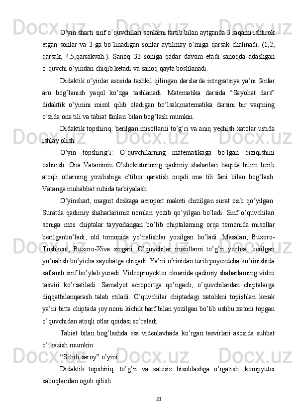 O’yin sharti sinf o’quvchilari sonlarni tartib bilan aytganda 3 raqami ishtirok
etgan   sonlar   va   3   ga   bo’linadigan   sonlar   aytilmay   o’rniga   qarsak   chalinadi.   (1,2,
qarsak,   4,5,qarsakvah.).   Sanoq   33   soniga   qadar   davom   etadi   sanoqda   adashgan
o’quvchi o’yindan chiqib ketadi va sanoq qayta boshlanadi.
Didaktik o’yinlar asosida tashkil qilingan darslarda integratsiya ya’ni fanlar
aro   bog’lanish   yaqol   ko’zga   tashlanadi.   Matematika   darsida   “Sayohat   dars”
didaktik   o’yinini   misol   qilib   oladigan   bo’lsak,matematika   darsini   bir   vaqtning
o’zida ona tili va tabiat fanlari bilan bog’lash mumkin.
Didaktik topshiriq: berilgan misollarni to’g’ri va aniq yechish xatolar ustida
ishlay olish.
O’yin   topshirig’i:   O’quvchilarning   matematikaga   bo’lgan   qiziqishini
oshirish.   Ona   Vatanimiz   O’zbekistonning   qadimiy   shaharlari   haqida   bilim   berib
atoqli   otlarning   yozilishiga   e’tibor   qaratish   orqali   ona   tili   fani   bilan   bog’lash.
Vatanga muhabbat ruhida tarbiyalash
O’yinshart,   magnit  doskaga  aeroport   maketi   chizilgan  surat  osib   qo’yilgan.
Suratda  qadimiy shaharlarimiz  nomlari   yozib qo’yilgan  bo’ladi.  Sinf  o’quvchilari
soniga   mos   chiptalar   tayyorlangan   bo’lib   chiptalarning   orqa   tomonida   misollar
berilganbo’ladi,   old   tomonida   yo’nalishlar   yozilgan   bo’ladi.   Masalan,   Buxoro-
Toshkent,   Buxoro-Xiva   singari.   O’quvchilar   misollarni   to’g’ri   yechsa,   berilgan
yo’nalish bo’yicha sayohatga chiqadi. Ya’ni o’rinidan turib poyezdcha ko’rinishida
saflanib sinf bo’ylab yuradi. Videoproyektor ekranida qadimiy shaharlarning video
tasviri   ko’rsatiladi.   Samalyot   aeroportga   qo’ngach,   o’quvchilardan   chiptalarga
diqqatbilanqarash   talab   etiladi.   O’quvchilar   chiptadagi   xatolikni   topishlari   kerak
ya’ni bitta chiptada joy nomi kichik harf bilan yozilgan bo’lib ushbu xatoni topgan
o’quvchidan atoqli otlar qoidasi so’raladi.
Tabiat   bilan   bog’lashda   esa   videolavhada   ko’rgan   tasvirlari   asosida   suhbat
o’tkazish mumkin.
“Sehrli saroy” o’yini
Didaktik   topshiriq:   to’g’ri   va   xatosiz   hisoblashga   o’rgatish,   kompyuter
saboqlaridan ogoh qilish.
21 