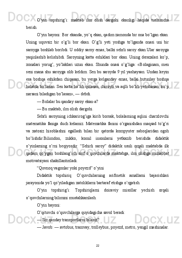 O’yin   topshirig’i:   maktab   ilm   olish   dargohi   ekanligi   haqida   tushuncha
berish.
O’yin bayoni: Bor ekanda, yo’q ekan, qadim zamonda bir ona bo’lgan ekan.
Uning   uquvsiz   bir   o’g’li   bor   ekan.   O’g’li   yeti   yoshga   to’lganda   onasi   uni   bir
saroyga boshlab boribdi. U oddiy saroy emas, balki sehrli saroy ekan.Ular saroyga
yaqinlashib kelishibdi. Saroyning katta eshiklari  bor  ekan. Uning derazalari  ko’p,
xonalari   yorug’,   yo’laklari   uzun   ekan.   Shunda   onasi   o’g’liga:   «Bolaginam,   men
seni mana shu saroyga olib keldim. Sen bu saroyda 9 yil yashaysan. Undan keyin
esa   boshqa   eshikdan   chiqasan,   bu   yerga   kelganday   emas,   balki   butunlay   boshqa
holatda bo’lasan. Sen katta bo’lib qolasan, chiroyli va aqlli bo’lib yetishasan, ko’p
narsani biladigan bo’lasan», — debdi.
— Bolalar bu qanday saroy ekan-a?
— Bu maktab, ilm olish dargohi.
Sehrli  saroyning  ichkarirog’iga  kirib  borsak,  bolalarning  aqlini   charxlovchi
matematika   faniga   duch   kelamiz.   Matematika   fanini   o’rganishdan   maqsad   to’g’ri
va   xatosiz   hisoblashni   egallash   bilan   bir   qatorda   kompyuter   saboqlaridan   ogoh
bo’lishdir.Bilimdon,   zukko,   komil   insonlarni   yetkazib   berishda   didaktik
o’yinlarning   o’rni   beqiyosdir.   “Sehirli   saroy”   didaktik   usuli   orqali   maktabda   ilk
qadam   qo’ygan   boshlang’ich   sinf   o’quvchilarda   maktabga,   ilm   olishga   muhabbat
motivatsiyasi shakillantiriladi.
“Quvnoq vagonlar yoki poyezd” o’yini 
Didaktik   topshiriq:   O’quvchilarning   arifmetik   amallarni   bajarishlari
jarayonida yo’l qo’yiladigan xatoliklarni bartaraf etishga o’rgatish.
O’yin   topshirig’i:   Topshiriqlarni   doiraviy   misollar   yechish   orqali
o’quvchilarning bilimini mustahkamlash.
O’yin bayoni:
O’qituvchi o’quvchilarga quyidagicha savol beradi:
— Siz qanday transportlarni bilasiz?
— Javob: — avtobus, tramvay, trolleybus, poyezd, metro, yengil mashinalar.
22 