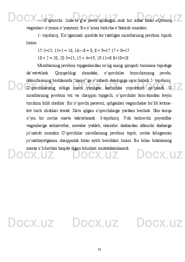 —   O’qituvchi:   Juda   to’g’ri   javob   qildingiz,   endi   biz   sizlar   bilan   «Quvnoq
vagonlar» o’yinini o’ynaymiz. Bu o’yinni turlicha o’tkazish mumkin.
1-   topshiriq:   Ko’rgazmali   qurolda  ko’rsatilgan   misollarning   javobini   topish
lozim.
17-2=15, 15+1 = 16, 16—8 = 8, 8 + 9=17 17 + 0=17
18 + 2 = 20, 20-5=15, 15 + 4=19, 19-11=8 8+10=18
Misollarning javobini topganlaridan so’ng uning qiziqarli tomonini topishga
da’vatetiladi.   Qiziqarliligi   shundaki,   o’quvchilar   birinchisining   javobi,
ikkinchisining boshlanishi “zanjir”ga o’xshash ekanligiga iqror boladi.2- topshiriq:
O’quvchilarning   oldiga   misol   yozilgan   kartochka   yopishtirib   qo’yiladi.   U
misollarning   javobini   tez   va   chaqqon   topgach,   o’quvchilar   kim-kimdan   keyin
turishini bilib oladilar. Bir o’quvchi paravoz, qolganlari vagonchalar bo’lib ketma-
ket   turib   olishlari   kerak.   Xato   qilgan   o’quvchilarga   yordam   beriladi.   Shu   tariqa
o’yin   bir   necha   marta   takrorlanadi.   3-topshiriq:   Yuk   tashuvchi   poyezdlar
vagonlariga   sabzavotlar,   mevalar   yuklab,   ularnibir   shahardan   ikkinchi   shaharga
jo’natish   mumkin   O’quvchilar   misollarning   javobini   topib,   necha   kilogramm
jo’natilayotganini   chaqqonlik   bilan   aytib   berishlari   lozim.   Bu   bilan   bolalarning
massa o’lchovlari haqida olgan bilimlari mustahkamlanadi.
23 