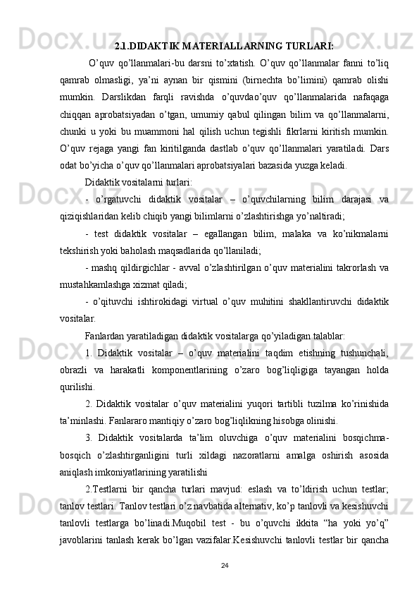 2.1.DIDAKTIK MATERIALLARNING TURLARI:
  O’quv   qo’llanmalari-bu   darsni   to’xtatish.   O’quv   qo’llаnmаlаr   fаnni   to’liq
qаmrаb   оlmаsligi,   ya’ni   аynаn   bir   qismini   (birnеchtа   bo’limini)   qаmrаb   оlishi
mumkin.   Darslikdan   farqli   ravishda   o’quvdao’quv   qo’llanmalarida   nafaqaga
chiqqan   aprobatsiyadan   o’tgan,   umumiy   qabul   qilingan   bilim   va   qo’llanmalarni,
chunki   u   yoki   bu   muammoni   hal   qilish   uchun   tegishli   fikrlarni   kiritish   mumkin.
O’quv   rejaga   yangi   fan   kiritilganda   dastlab   o’quv   qo’llanmalari   yaratiladi.   Dars
odat bo’yicha o’quv qo’llanmalari aprobatsiyalari bazasida yuzga keladi.
Didaktik vositalarni turlari:
-   o’rgatuvchi   didaktik   vositalar   –   o’quvchilarning   bilim   darajasi   va
qiziqishlaridan kelib chiqib yangi bilimlarni o’zlashtirishga yo’naltiradi;
-   test   didaktik   vositalar   –   egallangan   bilim,   malaka   va   ko’nikmalarni
tekshirish yoki baholash maqsadlarida qo’llaniladi;
- mashq qildirgichlar  - avval o’zlashtirilgan o’quv materialini takrorlash va
mustahkamlashga xizmat qiladi;
-   o’qituvchi   ishtirokidagi   virtual   o’quv   muhitini   shakllantiruvchi   didaktik
vositalar.
Fanlardan yaratiladigan didaktik vositalarga qo’yiladigan talablar:
1.   Didaktik   vositalar   –   o’quv   materialini   taqdim   etishning   tushunchali,
obrazli   va   harakatli   komponentlarining   o’zaro   bog’liqligiga   tayangan   holda
qurilishi.
2.   Didaktik   vositalar   o’quv   materialini   yuqori   tartibli   tuzilma   ko’rinishida
ta’minlashi. Fanlararo mantiqiy o’zaro bog’liqlikning hisobga olinishi.
3.   Didaktik   vositalarda   ta’lim   oluvchiga   o’quv   materialini   bosqichma-
bosqich   o’zlashtirganligini   turli   xildagi   nazoratlarni   amalga   oshirish   asosida
aniqlash imkoniyatlarining yaratilishi
2.Testlarni   bir   qancha   turlari   mavjud:   eslash   va   to’ldirish   uchun   testlar;
tanlov testlari. Tanlov testlari o’z navbatida alternativ, ko’p tanlovli va kesishuvchi
tanlovli   testlarga   bo’linadi.Muqobil   test   -   bu   o’quvchi   ikkita   “ha   yoki   yo’q”
javoblarini   tanlash  kerak bo’lgan  vazifalar.Kesishuvchi  tanlovli  testlar  bir  qancha
24 