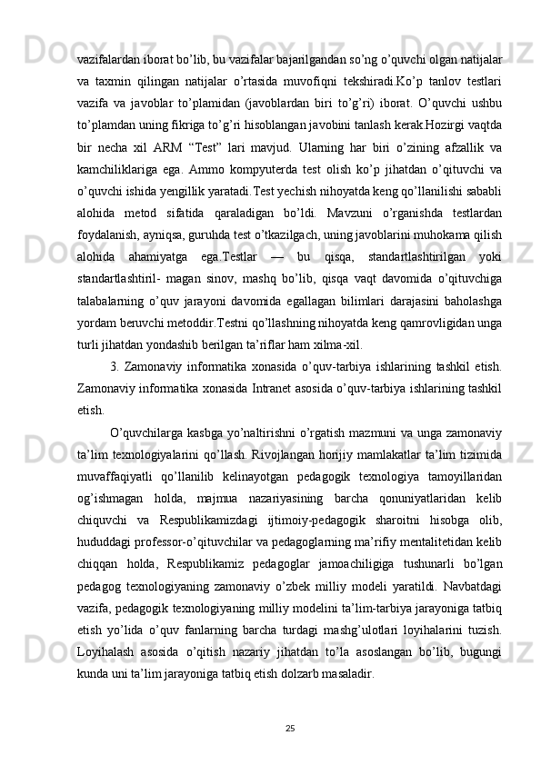 vazifalardan iborat bo’lib, bu vazifalar bajarilgandan so’ng o’quvchi olgan natijalar
va   taxmin   qilingan   natijalar   o’rtasida   muvofiqni   tekshiradi.Ko’p   tanlov   testlari
vazifa   va   javoblar   to’plamidan   (javoblardan   biri   to’g’ri)   iborat.   O’quvchi   ushbu
to’plamdan uning fikriga to’g’ri hisoblangan javobini tanlash kerak.Hozirgi vaqtda
bir   necha   xil   ARM   “Test”   lari   mavjud.   Ularning   har   biri   o’zining   afzallik   va
kamchiliklariga   ega.   Ammo   kompyuterda   test   olish   ko’p   jihatdan   o’qituvchi   va
o’quvchi ishida yengillik yaratadi.Test yechish nihoyatda keng qo’llanilishi sababli
alohida   metod   sifatida   qaraladigan   bo’ldi.   Mavzuni   o’rganishda   testlardan
foydalanish, ayniqsa, guruhda test o’tkazilgach, uning javoblarini muhokama qilish
alohida   ahamiyatga   ega.Testlar   —   bu   qisqa,   standartlashtirilgan   yoki
standartlashtiril-   magan   sinov,   mashq   bo’lib,   qisqa   vaqt   davomida   o’qituvchiga
talabalarning   o’quv   jarayoni   davomida   egallagan   bilimlari   darajasini   baholashga
yordam beruvchi metoddir.Testni qo’llashning nihoyatda keng qamrovligidan unga
turli jihatdan yondashib berilgan ta’riflar ham xilma-xil.
3.   Zamonaviy   informatika   xonasida   o’quv-tarbiya   ishlarining   tashkil   etish.
Zamonaviy informatika xonasida Intranet asosida o’quv-tarbiya ishlarining tashkil
etish.
O’quvchilarga kasbga yo’naltirishni  o’rgatish mazmuni va unga zamonaviy
ta’lim   texnologiyalarini   qo’llash.  Rivojlangan  horijiy mamlakatlar   ta’lim  tizimida
muvaffaqiyatli   qo’llanilib   kelinayotgan   pedagogik   texnologiya   tamoyillaridan
og’ishmagan   holda,   majmua   nazariyasining   barcha   qonuniyatlaridan   kelib
chiquvchi   va   Respublikamizdagi   ijtimoiy-pedagogik   sharoitni   hisobga   olib,
hududdagi professor-o’qituvchilar va pedagoglarning ma’rifiy mentalitetidan kelib
chiqqan   holda,   Respublikamiz   pedagoglar   jamoachiligiga   tushunarli   bo’lgan
pedagog   texnologiyaning   zamonaviy   o’zbek   milliy   modeli   yaratildi.   Navbatdagi
vazifa, pedagogik texnologiyaning milliy modelini ta’lim-tarbiya jarayoniga tatbiq
etish   yo’lida   o’quv   fanlarning   barcha   turdagi   mashg’ulotlari   loyihalarini   tuzish.
Loyihalash   asosida   o’qitish   nazariy   jihatdan   to’la   asoslangan   bo’lib,   bugungi
kunda uni ta’lim jarayoniga tatbiq etish dolzarb masaladir.
25 