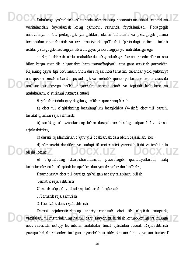 Sohalarga   yo’naltirib   o’qitishda   o’qitishning   innovatsion   shakl,   metod   va
vositalaridan   foydalanish   keng   qamrovli   ravishda   foydalaniladi.   Pedagogik
innovatsiya   –   bu   pedagogik   yangiliklar,   ularni   baholash   va   pedagogik   jamoa
tomonidan   o’zlashtirish   va   uni   amaliyotda   qo’llash   to’g’risidagi   ta’limot   bo’lib
uchta: pedagogik-neologiya, aksiologiya, praksologiya yo’nalishlariga ega.
4.   Rejalashtirish   o’rta   makablarda   o’rganiladigan   barcha   predmetlarni   shu
bilan   birga   chet   tili   o’rgatishni   ham   muvaffaqiyatli   amalgam   oshirish   garovidir.
Rejaning qaysi tipi bo’lmasin (hoh dars rejasi,hoh tematik, calendar yoki yakuniy)
u o’quv materialini barcha psixologik va metodik qonuniyatlar, printsiplar asosida
ma’lum   bir   davrga   bo’lib   o’rganishni   taqazo   etadi   va   tegishli   ko’nikma   va
malakalarni o’stirishni nazarda tutadi.
Rejalashtirishda quyidagilarga e’tibor qaratmoq kerak:
a)   chet   tili   o’qitishning   boshlang’ich   bosqichida   (4-sinf)   chet   tili   darsini
tashkil qilishni rejalashtirish;
b)   sinfdagi   o’quvchilarning   bilim   darajalarini   hisobga   olgan   holda   darsni
rejalashtirish;
c) darsni rejalashtirish o’quv yili boshlanishidan oldin bajarilishi ker;
d)   o’qituvchi   darslikni   va   undagi   til   materialini   yaxshi   bilishi   va  taxlil   qila
olishi lozim;
e)   o’qitishning   shart-sharoitlarini,   psixiologik   qonuniyatlarini,   nutq
ko’nikmalarini hosil qilish bosqichlaridan yaxshi xabardor bo’lishi;
f)zamonaviy chet tili darsiga qo’yilgan asosiy talablarni bilish.
Tematik rejalashtirish
Chet tili o’qitishda 2 xil rejalashtirish farqlanadi:
1.Tematik rejalashtirish
2. Kundalik dars rejalashtirish.
Darsni   rejalashtirishning   asosiy   maqsadi   chet   tili   o’qitish   maqsadi,
vazifalari, til materialining hajmi, dars jarayoniga kiritish ketme-ketligi va shunga
mos   ravishda   nutqiy   ko’nikma   malakalar   hosil   qilishdan   iborat.   Rejalashtirish
yuzaga kelishi  mumkin bo’lgan qiyinchiliklar oldindan aniqlanadi va uni bartaraf
26 