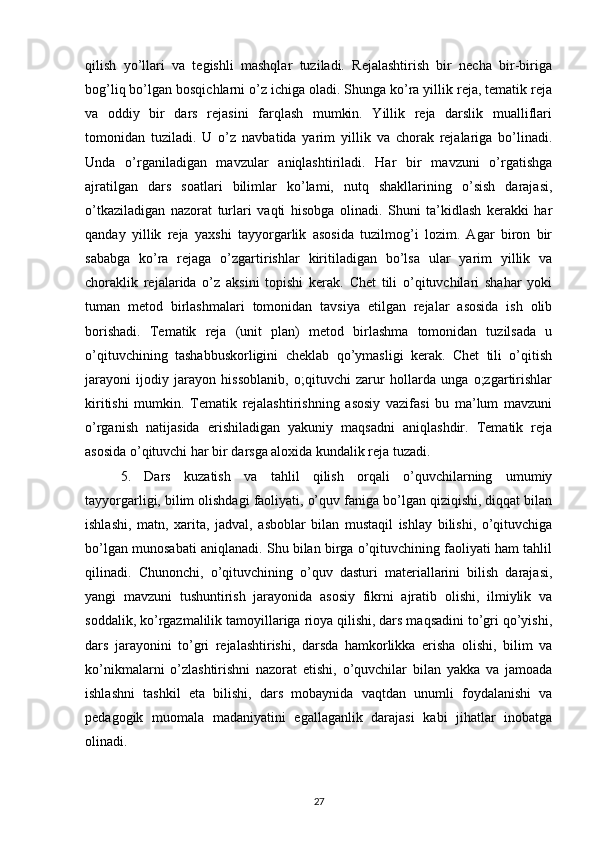 qilish   yo’llari   va   tegishli   mashqlar   tuziladi.   Rejalashtirish   bir   necha   bir-biriga
bog’liq bo’lgan bosqichlarni o’z ichiga oladi. Shunga ko’ra yillik reja, tematik reja
va   oddiy   bir   dars   rejasini   farqlash   mumkin.   Yillik   reja   darslik   mualliflari
tomonidan   tuziladi.   U   o’z   navbatida   yarim   yillik   va   chorak   rejalariga   bo’linadi.
Unda   o’rganiladigan   mavzular   aniqlashtiriladi.   Har   bir   mavzuni   o’rgatishga
ajratilgan   dars   soatlari   bilimlar   ko’lami,   nutq   shakllarining   o’sish   darajasi,
o’tkaziladigan   nazorat   turlari   vaqti   hisobga   olinadi.   Shuni   ta’kidlash   kerakki   har
qanday   yillik   reja   yaxshi   tayyorgarlik   asosida   tuzilmog’i   lozim.   Agar   biron   bir
sababga   ko’ra   rejaga   o’zgartirishlar   kiritiladigan   bo’lsa   ular   yarim   yillik   va
choraklik   rejalarida   o’z   aksini   topishi   kerak.   Chet   tili   o’qituvchilari   shahar   yoki
tuman   metod   birlashmalari   tomonidan   tavsiya   etilgan   rejalar   asosida   ish   olib
borishadi.   Tematik   reja   (unit   plan)   metod   birlashma   tomonidan   tuzilsada   u
o’qituvchining   tashabbuskorligini   cheklab   qo’ymasligi   kerak.   Chet   tili   o’qitish
jarayoni   ijodiy   jarayon   hissoblanib,   o;qituvchi   zarur   hollarda   unga   o;zgartirishlar
kiritishi   mumkin.   Tematik   rejalashtirishning   asosiy   vazifasi   bu   ma’lum   mavzuni
o’rganish   natijasida   erishiladigan   yakuniy   maqsadni   aniqlashdir.   Tematik   reja
asosida o’qituvchi har bir darsga aloxida kundalik reja tuzadi.
5.   Dars   kuzatish   va   tahlil   qilish   orqali   o’quvchilarning   umumiy
tayyorgarligi, bilim olishdagi faoliyati, o’quv faniga bo’lgan qiziqishi, diqqat bilan
ishlashi,   matn,   xarita,   jadval,   asboblar   bilan   mustaqil   ishlay   bilishi,   o’qituvchiga
bo’lgan munosabati aniqlanadi. Shu bilan birga o’qituvchining faoliyati ham tahlil
qilinadi.   Chunonchi,   o’qituvchining   o’quv   dasturi   materiallarini   bilish   darajasi,
yangi   mavzuni   tushuntirish   jarayonida   asosiy   fikrni   ajratib   olishi,   ilmiylik   va
soddalik, ko’rgazmalilik tamoyillariga rioya qilishi, dars maqsadini to’gri qo’yishi,
dars   jarayonini   to’gri   rejalashtirishi,   darsda   hamkorlikka   erisha   olishi,   bilim   va
ko’nikmalarni   o’zlashtirishni   nazorat   etishi,   o’quvchilar   bilan   yakka   va   jamoada
ishlashni   tashkil   eta   bilishi,   dars   mobaynida   vaqtdan   unumli   foydalanishi   va
pedagogik   muomala   madaniyatini   egallaganlik   darajasi   kabi   jihatlar   inobatga
olinadi.
27 