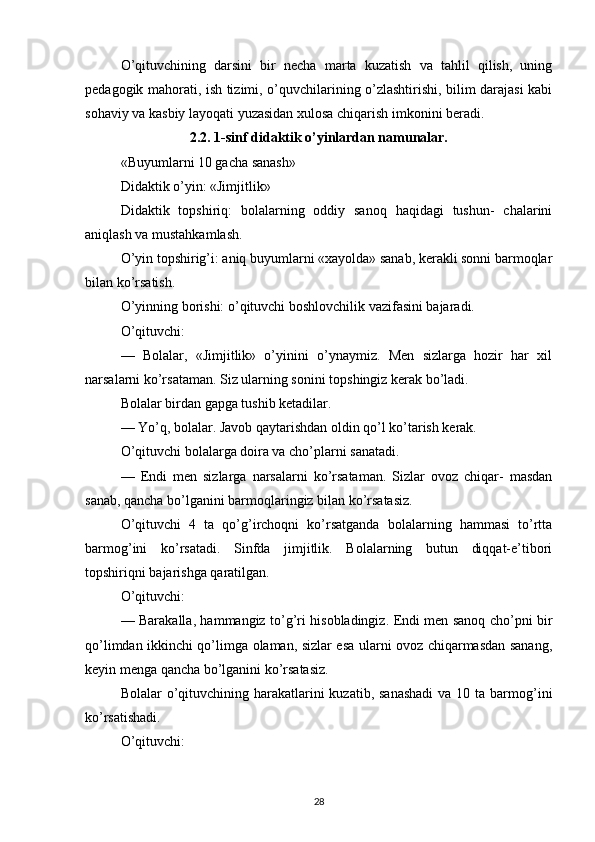 O’qituvchining   darsini   bir   necha   marta   kuzatish   va   tahlil   qilish,   uning
pedagogik mahorati, ish tizimi, o’quvchilarining o’zlashtirishi, bilim darajasi kabi
sohaviy va kasbiy layoqati yuzasidan xulosa chiqarish imkonini beradi.
2.2. 1-sinf didaktik o’yinlardan namunalar.
«Buyumlarni 10 gacha sanash»
Didaktik o’yin: «Jimjitlik»
Didaktik   topshiriq:   bolalarning   oddiy   sanoq   haqidagi   tushun-   chalarini
aniqlash va mustahkamlash.
O’yin topshirig’i: aniq buyumlarni «xayolda» sanab, kerakli sonni barmoqlar
bilan ko’rsatish.
O’yinning borishi: o’qituvchi boshlovchilik vazifasini bajaradi.
O’qituvchi:
—   Bolalar,   «Jimjitlik»   o’yinini   o’ynaymiz.   Men   sizlarga   hozir   har   xil
narsalarni ko’rsataman. Siz ularning sonini topshingiz kerak bo’ladi.
Bolalar birdan gapga tushib ketadilar.
— Yo’q, bolalar. Javob qaytarishdan oldin qo’l ko’tarish kerak.
O’qituvchi bolalarga doira va cho’plarni sanatadi.
—   Endi   men   sizlarga   narsalarni   ko’rsataman.   Sizlar   ovoz   chiqar-   masdan
sanab, qancha bo’lganini barmoqlaringiz bilan ko’rsatasiz.
O’qituvchi   4   ta   qo’g’irchoqni   ko’rsatganda   bolalarning   hammasi   to’rtta
barmog’ini   ko’rsatadi.   Sinfda   jimjitlik.   Bolalarning   butun   diqqat-e’tibori
topshiriqni bajarishga qaratilgan.
O’qituvchi:
— Barakalla, hammangiz to’g’ri hisobladingiz. Endi men sanoq cho’pni bir
qo’limdan ikkinchi qo’limga olaman, sizlar esa ularni ovoz chiqarmasdan sanang,
keyin menga qancha bo’lganini ko’rsatasiz.
Bolalar  o’qituvchining harakatlarini  kuzatib, sanashadi  va  10 ta barmog’ini
ko’rsatishadi.
O’qituvchi:
28 