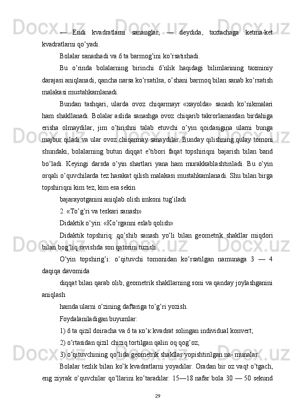 —   Endi   kvadratlarni   sananglar,   —   deydida,   taxtachaga   ketma-ket
kvadratlarni qo’yadi.
Bolalar sanashadi va 6 ta barmog’ini ko’rsatishadi.
Bu   o’rinda   bolalarning   birinchi   6’nlik   haqidagi   bilimlarining   taxminiy
darajasi aniqlanadi, qancha narsa ko’rsatilsa, o’shani barmoq bilan sanab ko’rsatish
malakasi mustahkamlanadi.
Bundan   tashqari,   ularda   ovoz   chiqarmayr   «xayolda»   sanash   ko’nikmalari
ham  shakllanadi.   Bolalar  aslida  sanashga  ovoz  chiqarib takrorlamasdan  birdahiga
erisha   olmaydilar,   jim   o’tirishni   talab   etuvchi   o’yin   qoidasigina   ularni   bunga
majbur qiladi va ular ovoz chiqarmay sanaydilar. Bunday qilishning qulay tomoni
shundaki,   bolalarning   butun   diqqat   e’tibori   faqat   topshiriqni   bajarish   bilan   band
bo’ladi.   Keyingi   darsda   o’yin   shartlari   yana   ham   murakkablashtiriladi.   Bu   o’yin
orqali o’quvchilarda tez harakat qilish malakasi mustahkamlanadi. Shu bilan birga
topshiriqni kim tez, kim esa sekin
bajarayotganini aniqlab olish imkoni tug’iladi
2. «To’g’ri va teskari sanash»
Didaktik o’yin: «Ko’rganni eslab qolish»
Didaktik   topshiriq:   qo’shib   sanash   yo’li   bilan   geometrik   shakllar   miqdori
bilan bog’liq ravishda son qatorini tuzish.
O’yin   topshirig’i:   o’qituvchi   tomonidan   ko’rsatilgan   namunaga   3   —   4
daqiqa davomida
diqqat bilan qarab olib, geometrik shakllarning soni va qanday joylashganini
aniqlash
hamda ularni o’zining daftariga to’g’ri yozish.
Foydalaniladigan buyumlar:
1) 6 ta qizil doiracha va 6 ta ко’к kvadrat solingan individual konvert;
2) o’rtasidan qizil chiziq tortilgan qalin oq qog’oz;
3) o’qituvchining qo’lida geometrik shakllar yopishtirilgan na- munalar.
Bolalar tezlik bilan ko’k kvadratlarni yoyadilar. Oradan bir oz vaqt o’tgach,
eng ziyrak o’quvchilar qo’llarini ko’taradilar. 15—18 nafar bola 30 — 50 sekund
29 