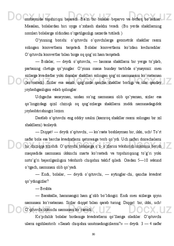 mobaynida   topshiriqni   bajaradi.   Ba’zi   bir   bolalar   beparvo   va   befarq   bo’ladiiar.
Masalan,   bolalardan   biri   uyga   o’xshash   shaklni   teradi.   (Bu   yerda   shakllarning
nomlari bolalarga oldindan o’rgatilganligi nazarda tutiladi.)
O’yinning   borishi:   o’qituvchi   o’quvchilarga   geometrik   shakllar   rasmi
solingan   konvertlarni   tarqatadi.   Bolalar   konvertlarni   ko’zdan   kechiradilar.
O’qituvchi konvertlar bilan birga oq qog’oz ham tarqatadi.
—   Bolalar,   —   deydi   o’qituvchi,   —   hamma   shakllarni   bir   yerga   to’plab,
partaning   chetiga   qo’yinglar.   O’yinni   mana   bunday   tartibda   o’ynaymiz:   men
sizlarga kvadratlar yoki doiralar shakllari solingan qog’oz namunasini ko’rsataman
(ko’rsatadi).   Sizlar   esa   sanab,   qog’ozda   qancha   shakllar   borligi   va   ular   qanday
joylashganligini eslab qolinglar.
Uchgacha   sanayman,   undan   so’ng   namunani   olib   qo’yaman,   sizlar   esa
qo’lingizdagi   qizil   chiziqli   oq   qog’ozlarga   shakllarni   xuddi   namunadagidek
joylashtirishingiz lozim.
Dastlab o’qituvchi eng oddiy usulni (kamroq shakllar rasmi solingan bir xil
shakllarni) tanlaydi.
— Diqqat! — deydi o’qituvchi, — ko’rsata boshlayman bir, ikki, uch! To’rt
nafar bola esa barcha kvadratlarni qatorasiga terib qo’ydi. Uch nafari doirachalarni
bir chiziqqa tizishdi. O’qituvchi bolalarga o’z- o’zlarini tekshirish imkonini berish
maqsadida   namunani   ikkinchi   marta   ko’rsatadi   va   topshiriqning   to’g’ri   yoki
noto’g’ri   bajarilganligini   tekshirib   chiqishni   taklif   qiladi.   Oradan   5—10   sekund
o’tgach, namunani olib qo’yadi.
—   Endi,   bolalar,   —   deydi   o’qituvchi,   —   aytinglar-chi,   qancha   kvadrat
qo’ydingizlar?
— Beshta.
—   Barakalla,   hammangiz   ham   g’olib   bo’ldingiz.   Endi   men   sizlarga   qiyin
namunani   ko’rsataman.   Sizlar   diqqat   bilan   qarab   turing.   Diqqat:   bir,   ikki,   uch!
O’qituvchi ikkinchi namunani ko’rsatadi.
Ko’pchilik   bolalar   birdaniga   kvadratlarni   qo’llariga   oladilar.   O’qituvchi
ularni ogohlantirib: «Sanab chiqishni unutmadingizlarmi?» — deydi. 3 — 4 nafar
30 