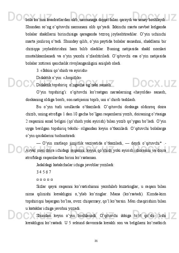 bola ko’zini kvadratlardan olib, namunaga diqqat bilan qaraydi va sanay boshlaydi.
Shundan so’ng o’qituvchi namunani olib qo’yadi. Ikkinchi marta navbat kelganda
bolalar   shakllarni   birinchisiga   qaraganda   tezroq   joylashtiradilar.   O’yin   uchinchi
marta jonliroq o’tadi. Shunday qilib, o’yin paytida bolalar sanashni, shakllarni bir
chiziqqa   joylashtirishni   ham   bilib   oladilar.   Buning   natijasida   shakl   nomlari
mustahkamlanadi   va   o’yin   yaxshi   o’zlashtiriladi.   O’qituvchi   esa   o’yin   natijasida
bolalar xotirasi qanchalik rivojlanganligini aniqlab oladi.
3. «Ikkini qo’shish va ayirish»
Didaktik o’yin: «Jimjitlik»
Didaktik topshiriq: o’ngacha og’zaki sanash.
O’yin   topshirig’i:   o’qituvchi   ko’rsatgan   narsalarning   «hayolda»   sanash,
doskaning oldiga borib, son natijasini topib, uni o’chirib tashlash.
Bu   o’yin   turli   usullarda   o’tkaziladi.   O’qituvchi   doskaga   oldinroq   doira
chizib, uning atrofiga 1 dan 10 gacha bo’Igan raqamlarni yozib, doiraning o’rtasiga
2 raqamini amal belgisi (qo’shish yoki ayirish) bilan yozib qo’ygan bo’ladi. O’yin
uyga   berilgan   topshiriq   tekshi-   rilgandan   keyin   o’tkaziladi.   O’qituvchi   bolalarga
o’yin qoidalarini tushuntiradi:
—   O’yin   mutlaqo   jimjitlik   vaziyatida   o’tkaziladi,   —   deydi   o’qituvchi*   .-
Avval men doira ichidagi raqamni, keyin qo’shish yoki ayirish ishorasini va doira
atrofidagi raqamlardan birini ko’rsataman.
Jadaldagi katakchalar ichiga javoblar yoziladi:
3 4 5 6 7
□ □ □ □ □
Sizlar   qaysi   raqamni   ko’rsatishimni   yaxshilab   kuzatinglar,   u   raqam   bilan
nima   qilinishi   kerakligini   o,’ylab   ko’ringlar.   Mana   (ko’rsatadi).   Kimda-kim
topshiriqni bajargan bo’lsa, ovoz chiqarmay, qo’l ko’tarsin. Men chaqirishim bilan
u kataklar ichiga javobni yozadi.
Shundan   keyin   o’yin   boshlanadi.   O’qituvchi   ikkiga   to’rt   qo’shi-   lishi
kerakligini ko’rsatadi. U 5 sekund davomida kerakli son va belgilarni ko’rsatkich
31 