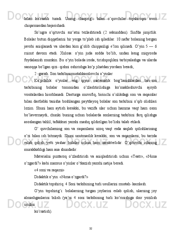 bilan   ko’rsatib   turadi.   Uning   chaqirig’i   bilan   o’quvchilar   topshiriqni   ovoz
chiqarmasdan bajarishadi.
So’ngra   o’qituvchi   sur’atni   tezlashtiradi   (2   sekunddan).   Sinfda   jimjitlik.
Bolalar butun diqqatlarini bir yerga to’plab ish qiladilar. 10 nafar bolaning bergan
javobi   aniqlanadi   va   ulardan   kim   g’olib   chiqqanligi   e’lon   qilinadi.   O’yin   5   —   6
rninut   davom   etadi.   Xulosa:   o’yin   juda   sodda   bo’lib,   undan   keng   miqyosda
foydalanish mumkin. Bu o’yin bolada iroda, tirishqoqlikni tarbiyalashga va ularda
sanoqqa bo’lgan qizi- qishni oshirishga ko’p jihatdan yordam beradi,
2 -gиrиh. Son tarkibinimustahkamlovchi o’yinlar
Ko’pchilik   o’yinlar   eng   qiyin   matematik   bog’lanishlardan   biri-son
tarkibining   bolalar   tomonidan   o’zlashtirilishiga   ko’maklashuvchi   ajoyib
vositalardan   hisoblanadi.   Dasturga   muvofiq,   birinchi   o’nlikdagi   son   va   raqamlar
bilan   dastlabki   tanisha   boshlangan   paytdayoq   bolalar   son   tarkibini   o’qib   olishlari
lozim.   Shuni   ham   aytish   kerakki,   bu   vazifa   ular   uchun   hamma   vaqt   ham   oson
bo’lavermaydi,   chunki   buning   uchun   bolalarda   sonlarning   tarkibini   farq   qilishga
asoslangan tahlil, tafakkuri yaxshi mashq qildirilgan bo’lishi talab etiladi.
О’   quvchilarning   son   va   raqamlarni   uzoq   vaqt   esda   saqlab   qolishlarining
o’zi   bilan   ish   bitmaydi.   Shuni   unutmaslik   kerakki,   son   va   raqamlarni,   bu   tarzda
eslab   qolish   yetti   yashar   bolalar   uchun   ham   xarakterlidir.   O’qituvchi   ishining
murakkabligi ham ana shundadir.
Materialni   puxtaroq   o’zlashtirish   va   aniqlashtirish   uchun   «Teatr»,   «Nima
o’zgardi?» kabi maxsus o’yinlar o’tkazish yaxshi natija beradi.
«4 soni va raqami»
Didaktik o’yin: «Nima o’zgardi?»
Didaktik topshiriq: 4 Soni tarkibining turli usullarini mustah- kamlash.
O’yin   topshirig’i:   bolalarning   turgan   joylarini   eslab   qolish,   ularning   joy
almashganlarini   bilish   (ya’ni   4   soni   tarkibining   turli   ko’rinishiga   doir   yozilish
usulini
ko’rsatish).
32 