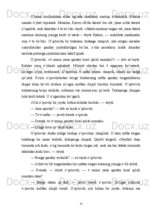 O’yinni   boshlashdan   oldin   og’zaki   hisoblash   mashqi   o’tkaziladi.   Bolalar
masala o’ylab topishadi. Masalan, Karim «Bitta daraxt bor edi, yana uchta daraxt
o’tqazildi, endi daraxtlar 4 ta bo’ldi» deydi. «Ikkita mashina turgan edi, yana ikkita
mashina   ularning   yoniga   kelib   to’xtadi—   deydi   Rahim,   —   endilikda   mashinalar
soni   4   ta   bo’ldi».   O’qituvchi   bu   bolalarni   doskaga   chaqirib,   ular   aytgan   narsalar
«xayollarida»   qanday   joylashtirilgan   bo’lsa,   o’sha   narsalarni   xuddi   shunday
tartibda jadvalga joylashtirishni taklif qiladi.
O’qituvchi:   «4  sonini   yana   qanday   hosil   qilish   mumkin?»   —  deb   so’raydi.
Bolalar   uzoq   o’ylanib   qolishadi.   Nihoyat   ulardan   biri   4   raqamini   ko’rsatadi.
So’ngra   o’yin   boshlanadi.   O’qituvchi   4   nafar   bolani   chaqirib,   ularni   bir   safga
qo’yadi.   Keyin   o’quvchilardan   biriga   bolalarning   safda   qanday   turganliklarini
diqqat   bilan   ko’rib   olishini   so’ngra   sinfdan   chiqib   turishni   buyuradi.   O’qituvchi
bolalarning   birijii   alohida,   uchtasini   esa   yonma-yon   qo’yadi.   Tashqariga   chiqqan
bola kirib keladi. U o’zgarishni ko’rgach:
«Uch o’quvchi bir joyda, bittasi alohida turibdi», — deydi.
— Jami qancha? — deb so’raydi o’qituvchi.
— To’rt nafar, — javob beradi o’quvchi.
— Demak, to’rt sonini qanday hosil qilish mumkin.
— Uchga birni qo’shish bilan.
O’qituvchi   doska   oldiga   boshqa   o’quvchini   chaqiradi.   U   ham   safda   turgan
bolalarga   bir   nazar   tashlab,   tashqariga   chiqadi.   Qaytib   kirgach:   «Dastlab   chap
tomonda uch kishi, o’ng tomonda bir kishi turgan edi, endi esa har ikkala tomonda
ikkitadan kishi bor», — deydi.
— Bunga qanday erishildi? — so’raydi o’qituvchi.
— Uchta bo’lib turganlardan biri yakka turgan bolaning yoniga o’tib olibdi.
—   Demak,   —   deydi   o’qituvchi,   —   4   sonini   yana   qanday   hosil   qilish
mumkin ekan?
—   Ikkiga   ikkini   qo’shib,   —   javob   beradi   o’quvchi.   So’ngra   uchinchi
o’quvchi   sinfdan   chiqib   turadi.   O’qituvchi   uch   bolani   bir   joyda,   bittasini   esa
33 