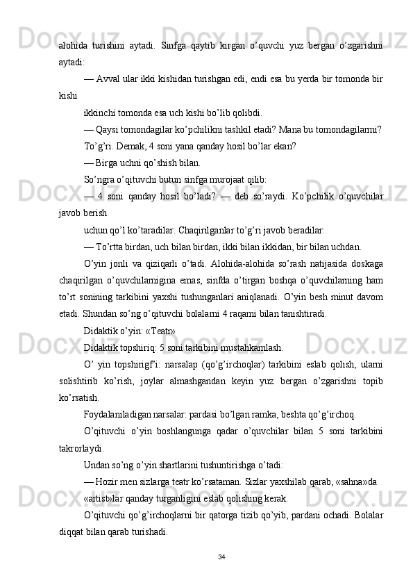 alohida   turishini   aytadi.   Sinfga   qaytib   kirgan   o’quvchi   yuz   bergan   o’zgarishni
aytadi:
— Avval ular ikki kishidan turishgan edi, endi esa bu yerda bir tomonda bir
kishi
ikkinchi tomonda esa uch kishi bo’lib qolibdi.
— Qaysi tomondagilar ko’pchilikni tashkil etadi? Mana bu tomondagilarmi?
To’g’ri. Demak, 4 soni yana qanday hosil bo’lar ekan?
— Birga uchni qo’shish bilan.
So’ngra o’qituvchi butun sinfga murojaat qilib:
—   4   soni   qanday   hosil   bo’ladi?   —   deb   so’raydi.   Ko’pchilik   o’quvchilar
javob berish
uchun qo’l ko’taradilar. Chaqirilganlar to’g’ri javob beradilar:
— To’rtta birdan, uch bilan birdan, ikki bilan ikkidan, bir bilan uchdan.
O’yin   jonli   va   qiziqarli   o’tadi.   Alohida-alohida   so’rash   natijasida   doskaga
chaqirilgan   o’quvchilarnigina   emas,   sinfda   o’tirgan   boshqa   o’quvchilarning   ham
to’rt  sonining tarkibini  yaxshi  tushunganlari  aniqlanadi.  O’yin besh  minut  davom
etadi. Shundan so’ng o’qituvchi bolalarni 4 raqami bilan tanishtiradi.
Didaktik o’yin: «Teatr»
Didaktik topshiriq: 5 soni tarkibini mustahkamlash.
O’   yin   topshirigf’i:   narsalap   (qo’g’irchoqlar)   tarkibini   eslab   qolish,   ularni
solishtirib   ko’rish,   joylar   almashgandan   keyin   yuz   bergan   o’zgarishni   topib
ko’rsatish.
Foydalaniladigan narsalar: pardasi bo’lgan ramka, beshta qo’g’irchoq.
O’qituvchi   o’yin   boshlangunga   qadar   o’quvchilar   bilan   5   soni   tarkibini
takrorlaydi.
Undan so’ng o’yin shartlarini tushuntirishga o’tadi:
— Hozir men sizlarga teatr ko’rsataman. Sizlar yaxshilab qarab, «sahna»da
«artist»lar qanday turganligini eslab qolishing kerak.
O’qituvchi qo’g’irchoqlarni bir qatorga tizib qo’yib, pardani ochadi. Bolalar
diqqat bilan qarab turishadi.
34 