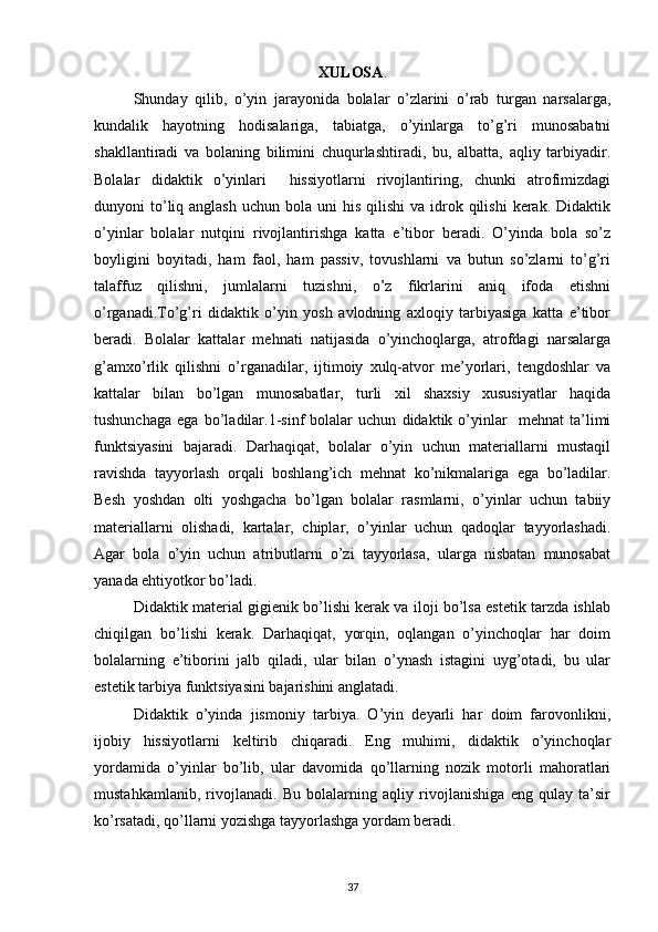 XULOSA .
Shunday   qilib,   o’yin   jarayonida   bolalar   o’zlarini   o’rab   turgan   narsalarga,
kundalik   hayotning   hodisalariga,   tabiatga,   o’yinlarga   to’g’ri   munosabatni
shakllantiradi   va   bolaning   bilimini   chuqurlashtiradi,   bu,   albatta,   aqliy   tarbiyadir.
Bolalar   didaktik   o’yinlari     hissiyotlarni   rivojlantiring,   chunki   atrofimizdagi
dunyoni  to’liq anglash  uchun  bola  uni   his  qilishi   va idrok qilishi   kerak. Didaktik
o’yinlar   bolalar   nutqini   rivojlantirishga   katta   e’tibor   beradi.   O’yinda   bola   so’z
boyligini   boyitadi,   ham   faol,   ham   passiv,   tovushlarni   va   butun   so’zlarni   to’g’ri
talaffuz   qilishni,   jumlalarni   tuzishni,   o’z   fikrlarini   aniq   ifoda   etishni
o’rganadi.To’g’ri   didaktik   o’yin   yosh   avlodning   axloqiy   tarbiyasiga   katta   e’tibor
beradi.   Bolalar   kattalar   mehnati   natijasida   o’yinchoqlarga,   atrofdagi   narsalarga
g’amxo’rlik   qilishni   o’rganadilar,   ijtimoiy   xulq-atvor   me’yorlari,   tengdoshlar   va
kattalar   bilan   bo’lgan   munosabatlar,   turli   xil   shaxsiy   xususiyatlar   haqida
tushunchaga   ega   bo’ladilar.1-sinf   bolalar   uchun   didaktik   o’yinlar     mehnat   ta’limi
funktsiyasini   bajaradi.   Darhaqiqat,   bolalar   o’yin   uchun   materiallarni   mustaqil
ravishda   tayyorlash   orqali   boshlang’ich   mehnat   ko’nikmalariga   ega   bo’ladilar.
Besh   yoshdan   olti   yoshgacha   bo’lgan   bolalar   rasmlarni,   o’yinlar   uchun   tabiiy
materiallarni   olishadi,   kartalar,   chiplar,   o’yinlar   uchun   qadoqlar   tayyorlashadi.
Agar   bola   o’yin   uchun   atributlarni   o’zi   tayyorlasa,   ularga   nisbatan   munosabat
yanada ehtiyotkor bo’ladi.
Didaktik material gigienik bo’lishi kerak va iloji bo’lsa estetik tarzda ishlab
chiqilgan   bo’lishi   kerak.   Darhaqiqat,   yorqin,   oqlangan   o’yinchoqlar   har   doim
bolalarning   e’tiborini   jalb   qiladi,   ular   bilan   o’ynash   istagini   uyg’otadi,   bu   ular
estetik tarbiya funktsiyasini bajarishini anglatadi.
Didaktik   o’yinda   jismoniy   tarbiya.   O’yin   deyarli   har   doim   farovonlikni,
ijobiy   hissiyotlarni   keltirib   chiqaradi.   Eng   muhimi,   didaktik   o’yinchoqlar
yordamida   o’yinlar   bo’lib,   ular   davomida   qo’llarning   nozik   motorli   mahoratlari
mustahkamlanib,   rivojlanadi.   Bu   bolalarning   aqliy   rivojlanishiga   eng   qulay   ta’sir
ko’rsatadi, qo’llarni yozishga tayyorlashga yordam beradi.
37 