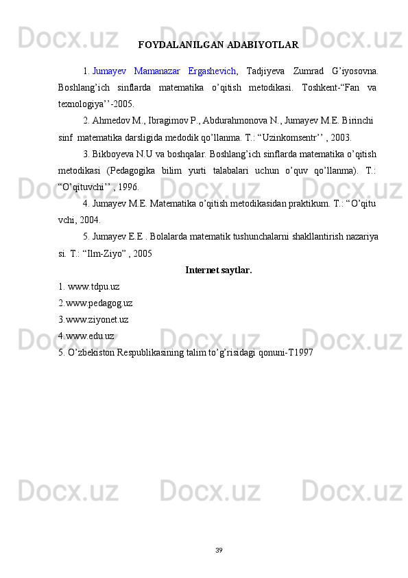 FOYDALANILGAN ADABIYOTLAR
1.   Jumayev   Mamanazar   Ergashevich ,   Tadjiyeva   Zumrad   G’iyosovna.
Boshlang’ich   sinflarda   matematika   o’qitish   metodikasi.   Toshkent-“Fan   va  
texnologiya’’-2005.  
2.   Ahmedov   M.,   Ibragimov   P.,   Abdurahmonova   N.,   Jumayev   M.E.   Birinchi  
sinf    matematika darsligida medodik   qo’llanma.   T.: “Uzinkomsentr’’   ,   2003.
3. Bikboyeva N.U va boshqalar. Boshlang’ich sinflarda matematika o’qitish  
metodikasi   (Pedagogika   bilim   yurti   talabalari   uchun   o’quv   qo’llanma).   T.:  
“O’qituvchi’’ ,   1996.  
4.   Jumayev   M.E.   Matematika   o’qitish   metodikasidan   praktikum.   T.:   “O’qitu
vchi,   2004.  
5.   Jumayev   E.E   .   Bolalarda   matematik   tushunchalarni   shakllantirish   nazariya
si.   T.: “Ilm-Ziyo” ,   2005
Internet saytlar.
1. www.tdpu.uz
2.www.pedagog.uz
3.www.ziyonet.uz
4.www.edu.uz
5. O’zbekiston Respublikasining talim to’g’risidagi qonuni-T1997
39 